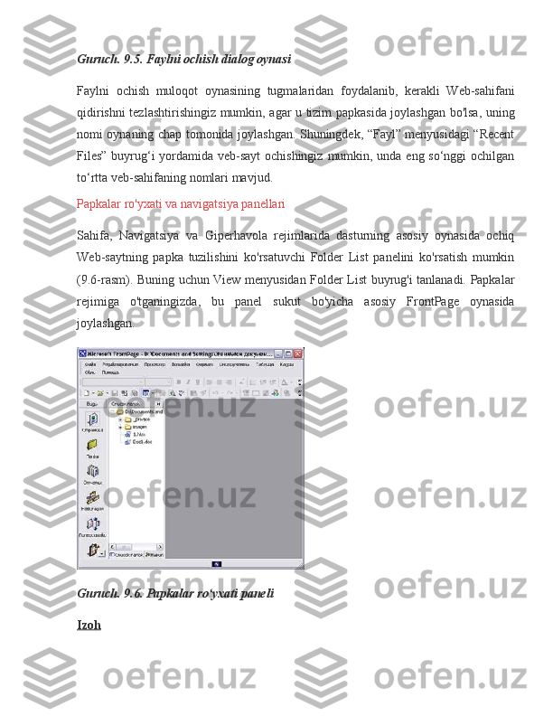 Guruch. 9.5. Faylni ochish dialog oynasi
Faylni ochish	 muloqot	 oynasining	 tugmalaridan	 foydalanib,	 kerakli	 Web-sahifani
qidirishni	
 tezlashtirishingiz	 mumkin,	 agar	 u tizim	 papkasida	 joylashgan	 bo'lsa,	 uning
nomi	
 oynaning	 chap	 tomonida	 joylashgan.	 Shuningdek,	 “Fayl”	 menyusidagi	 “Recent
Files”	
 buyrug‘i	 yordamida	 veb-sayt	 ochishingiz	 mumkin,	 unda	 eng	 so‘nggi	 ochilgan
to‘rtta	
 veb-sahifaning	 nomlari	 mavjud.
Papkalar	
 ro'yxati	 va	 navigatsiya	 panellari
Sahifa,	
 Navigatsiya	 va	 Giperhavola	 rejimlarida	 dasturning	 asosiy	 oynasida	 ochiq
Web-saytning	
 papka	 tuzilishini	 ko'rsatuvchi	 Folder	 List	 panelini	 ko'rsatish	 mumkin
(9.6-rasm).	
 Buning	 uchun	 View	 menyusidan	 Folder	 List	 buyrug'i	 tanlanadi.	 Papkalar
rejimiga	
 o'tganingizda,	 bu	 panel	 sukut	 bo'yicha	 asosiy	 FrontPage	 oynasida
joylashgan.
Guruch. 9.6. Papkalar ro yxati paneli	
ʻ
Izoh 