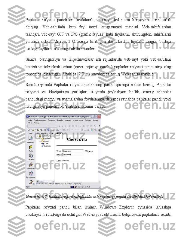 Papkalar ro'yxati	 panelidan	 foydalanib,	 veb-sayt	 fayl	 nomi	 kengaytmalarini	 ko'rib
chiqing.	
 Veb-sahifada	 .htm	 fayl	 nomi	 kengaytmasi	 mavjud.	 Veb-sahifalardan
tashqari,	
 veb-sayt	 GIF	 va	 JPG	 (grafik	 fayllar)	 kabi	 fayllarni,	 shuningdek,	 sahifalarni
yaratish	
 uchun	 Microsoft	 Office-ga	 kiritilgan	 dasturlardan	 foydalansangiz,	 boshqa
turdagi	
 fayllarni	 o'z	 ichiga	 olishi	 mumkin.
Sahifa,	
 Navigatsiya	 va	 Giperhavolalar	 ish	 rejimlarida	 veb-sayt	 yoki	 veb-sahifani
ko'rish	
 va	 tahrirlash	 uchun	 (qaysi	 rejimga	 qarab	 ) papkalar	 ro'yxati	 panelining	 o'ng
tomonida	
 joylashgan.	 Shaklda.	 9.7	 ish	 maydonida	 ochiq	 Web	 sahifa	 mavjud.
Sahifa	
 rejimida	 Papkalar	 ro'yxati	 panelining	 pastki	 qismiga	 e'tibor	 bering.	 Papkalar
ro yxati	
 va	 Navigatsiya	 yorliqlari	 u	 yerda	 joylashgan	 bo lib,	 asosiy	 asboblar	ʻ ʻ
panelidagi	
 menyu	 va	 tugmalardan	 foydalanmasdan	 mos	 ravishda	 papkalar	 paneli	 yoki
navigatsiya	
 panelini	 ko rsatish	 imkonini	 beradi.	ʻ
Guruch. 9.7. Ishlash rejimi sahifasida veb-saytning papka tuzilishini ko'rsatish
Papkalar	
 ro'yxati	 paneli	 bilan	 ishlash	 Windows	 Explorer	 oynasida	 ishlashga
o'xshaydi.	
 FrontPage	 da	 ochilgan	 Web-sayt	 strukturasini	 belgilovchi	 papkalarni	 ochib, 