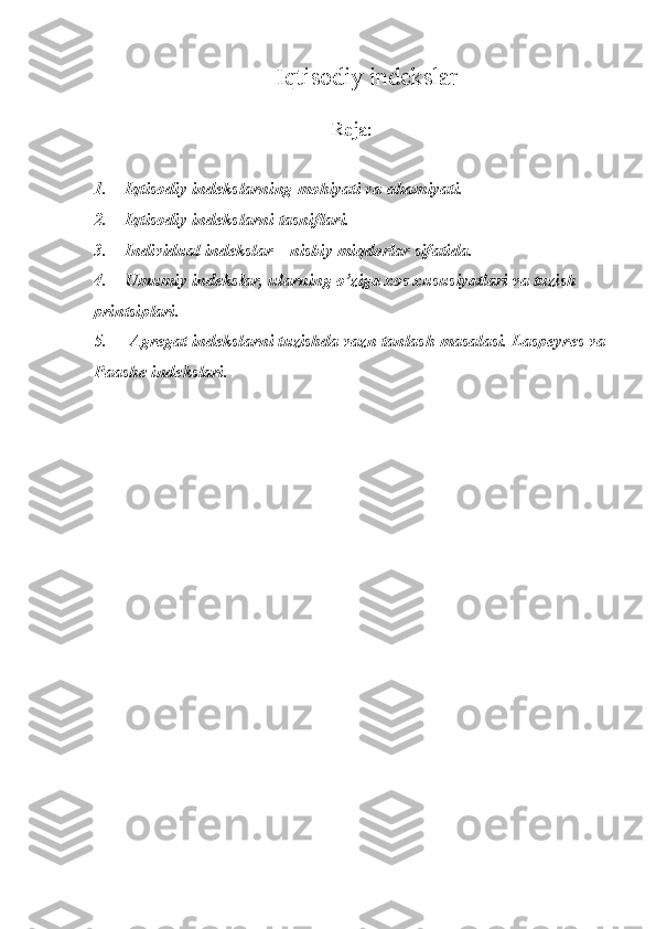 Iqtisodiy indekslar
Reja:
1.        Iqtisodiy	 indekslarning	 mohiyati	 va	 ahamiyati.
2.        	
Iqtisodiy	 indekslarni	 tasniflari.
3.        	
Individual	 indekslar	 – nisbiy	 miqdorlar	 sifatida.
4.        	
Umumiy	 indekslar,	 ularning	 o’ziga	 xos	 xususiyatlari	 va	 tuzish	 
printsiplari.
5.  	
     Agregat	 indekslarni	 tuzishda	 vazn	 tanlash	 masalasi.	 Laspeyres	 va
Paashe	
 indekslari. 