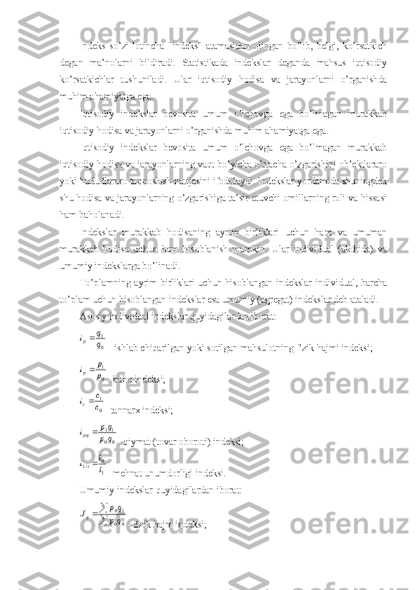 Indeks   so’zi   lotincha   "indeks"   atamasidan   olingan   bo’lib,   belgi,   ko’rsatkich
degan   ma’nolarni   bildiradi.   Statistikada   indekslar   deganda   mahsus   iqtisodiy
ko’rsatkichlar   tushuniladi.   Ular   iqtisodiy   hodisa   va   jarayonlarni   o’rganishda
muhim ahamiyatga ega.
Iqtisodiy   indekslar   bevosita   umum   o’lchovga   ega   bo’lmagan   murakkab
iqtisodiy hodisa va jarayonlarni o’rganishda muhim ahamiyatga ega.
Iqtisodiy   indekslar   bevosita   umum   o’lchovga   ega   bo’lmagan   murakkab
iqtisodiy hodisa va jarayonlarning vaqt bo’yicha o’rtacha o’zgarishini ob’ektlararo
yoki hududlararo taqqoslash natijasini ifodalaydi. Indekslar yordamida shuningdek
shu hodisa va jarayonlarning o’zgarishiga ta’sir etuvchi omillarning roli va hissasi
ham baholanadi.
Indekslar   murakkab   hodisaning   ayrim   birliklari   uchun   ham   va   umuman
murakkab   hodisa   uchun   ham   hisoblanish   mumkin.   Ular   individual   (alohida)   va
umumiy indekslarga bo’linadi.
To’plamning ayrim  birliklari  uchun hisoblangan  indekslar  individual, barcha
to’plam uchun hisoblangan indekslar esa umumiy (agregat) indekslar deb ataladi.
Asosiy individual indekslar quyidagilardan iborat:0
1
q
q	ip
  - ishlab chiqarilgan yoki sotilgan mahsulotning fizik hajmi indeksi;	
0
1
p p
i	p 
- baho indeksi;	
0
1
c
c	ic
- tannarx indeksi;	
0	0
11
q	p	
qp	ipq	
- qiymat (tovar oboroti) indeksi;	
1
0	/1
tt
it 
- mehnat unumdorligi indeksi .
Umumiy indekslar quyidagilardan iborat:	

		
0	0	
10
q	p	
q	p	Jq
- fizik hajm indeksi; 