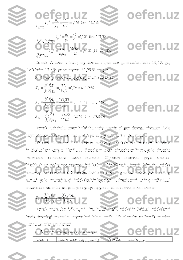 Baho 116,6%  	ёки  	166,1	900
350 01				p
p	iA
p
Fizik hajmi 	
112,5%  	ёки  	125,1	40
45 01				q
q	iA
p
Qiymat 	
131,25%  	¸êè  	3125,1	0,	12	
75,	15	
0	0
11				q	p	
qp	i	qpq
Demak,   A   tovar   uchun   joriy   davrda   o’tgan   davrga   nisbatan   baho   16,6%   ga,
fizik hajm 12,5 % ga va qiymat 31,25 % ortgan.
2. Umumiy indekslar quyidagicha hisoblanadi:	
% 	106  	ёки  	06,1	0,	167	
1,	177	
0	0	
1	0				

	
q	P	
q	P	JP	
% 	101,14  	ёки  	0114,1	1,	177	
25,	179	
1	0
11				

	
q	P
qP	JP	
% 	107,33  	ёки  	0733,1	0,	167	
25,	179	
0	0	
11				

	
q	P	
qP	JPq
Demak,   uchchala   tovar   bo’yicha   joriy   davrda   o’tgan   davrga   nisbatan   fizik
hajm o’rtacha 6% ga, baholar 1,14% ga va qiymat esa 7,33% oshgan.
O’rtacha   indekslar.   Statistikada   umumiy   indekslardan   tashqari   o’rtacha
indekslar ham keng qo’llaniladi. O’rtacha indeksni o’rtacha arifmetik yoki o’rtacha
garmonik   ko’rinishda   tuzish   mumkin.   O’rtacha   indeksni   qaysi   shaklda
hisoblashdan qat’iy nazar agregat indeks bilan birdek natija beradi. O’rtacha indeks
umumiy indeksdan keltirilib chiqarilishi kerak. Buning uchun umumiy indeksning
sur’ati   yoki   mahrajidagi   indekslashtirilayotgan   ko’rsatkichni   uning   individual
indeksidan keltirilib chiqarilgan ayniyat qiymati bilan almashtirish lozimdir: 	

	

			
0	0	
0	0	
0	0	
10	
q	P	
qPi	
q	P	
qPi	J	p	p	P
Demak, mahsulot fizik hajmi o’rtacha arifmetik indeksi individual indekslarni
bazis   davrdagi   mahsulot   qiymatlari   bilan   tortib   olib   o’rtacha   arifmetik   miqdor
formulasi bilan aniqlanadi:
2 - Masala.  quyidagi ma’lumotlar berilgan:
Tovarlar Bazis   davrdagi Joriy   davrda   bazis    q
1 
