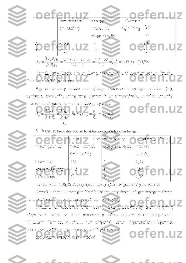 tovarooborot
(mln.so’m) davrga   nisbatan
mahsulot   hajmining
o’zgarish, %   i
q  q -------
   q
0
A
B 100,0
30,0 +4
+10 1,04
1,10105,3%  	ёки  	053,1	130
137	
130	
33	104	
30	100	
30	10,1	100	01,1	
0	0	
0	0						
					

	
q	P	
q	Pi	J	p	P
Demak,  joriy  davrda  o’tgan  davrga  nisbatan   Ava V  tovarlari   uchun o’rtacha
fizik hajmi 5,3% ga oshgan.
Agarda   umumiy   indeks   mahrajidagi   indekslashtirilayotgan   miqdori   (r
0 ),
ayniyatga   asoslanib,   uning   teng   qiymati   bilan   almashtirsak,   u   holda   umumiy
indeksimiz o’rtacha garmonik indeksga aylanadi:
p
pp
i P
P P
i Pq Pq
Pq Pq
J 1
0
01
p
11 11
01 11
P  ва  i  ердабу    

 
3 - Masala.  Savdo shahobchasi bo’yicha quyidagi ma’lumotlar berilgan.
Tovar guruhlari Joriy   davr
tovarooboroti,
(mln. so’m) Baholarning
pasayishi, % da Individual,   baho
indeksi,
i
r    qr
1 /r
0
Gazmollar
Tayyor kiyimlar
Galantereya 350
800
60 1
4
6 0,99
0,96
0,94
I
p q350+800+60/((350/0,99)+(800+0,96)+(60/0,94))q0,967 yoki 96,7 %
Demak, uchchala tovar guruhlari bo’yicha joriy davrda o’tgan davrga nisbatan
baholar o’rtacha 3,3 % ga pasaygan (100 - 96,7 q3,3)
O’rtacha   ko’rsatkichlar   dinamikasini   faqat   o’rtalashtirilayotgan   belgining
o’zgarishini   ko’rsatish   bilan   cheklanmay   ushbu   to’plam   tarkibi   o’zgarishini
ifodalashni   ham   taqozo   qiladi.   Buni   o’rganish   uchun   o’zgaruvchan,   o’zgarmas
tarkibli va tuzilma siljish indekslaridan foydalanamiz:
a) o’zgarmas tarkibli baho indeksi: 