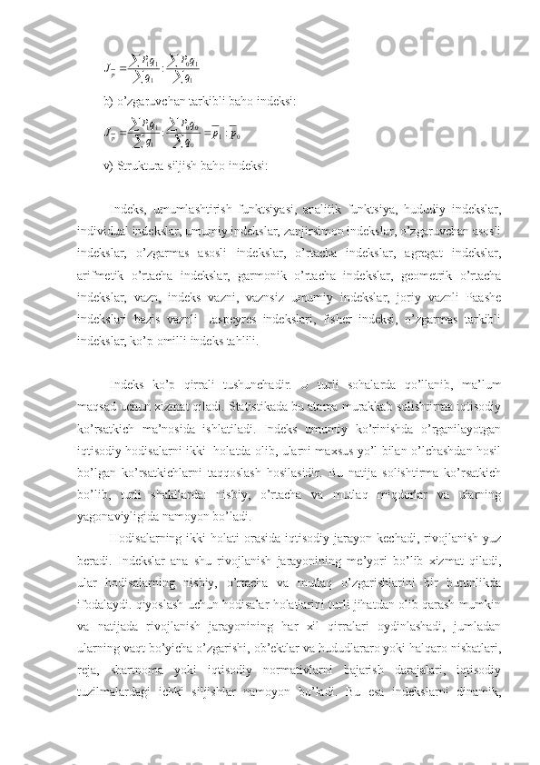 
	

		
1
10	
1
11	:	q
q	P	
q
qP	Jpb) o’zgaruvchan tarkibli baho indeksi:	
0	1	0
0	0	
1
11	:	:	p	p	q
q	P	
q
qP	Jp			

	


v) Struktura siljish baho indeksi:
Indeks,   umumlashtirish   funktsiyasi,   analitik   funktsiya,   hududiy   indekslar,
individual indekslar, umumiy indekslar, zanjirsimon indekslar, o’zgaruvchan asosli
indekslar,   o’zgarmas   asosli   indekslar,   o’rtacha   indekslar,   agregat   indekslar,
arifmetik   o’rtacha   indekslar,   garmonik   o’rtacha   indekslar,   geometrik   o’rtacha
indekslar,   vazn,   indeks   vazni,   vaznsiz   umumiy   indekslar,   joriy   vaznli   Paashe
indekslari   bazis   vaznli   Laspeyres   indekslari,   fisher   indeksi,   o’zgarmas   tarkibli
indekslar, ko’p omilli indeks tahlili.
Indeks   ko’p   qirrali   tushunchadir.   U   turli   sohalarda   qo’llanib,   ma’lum
maqsad uchun xizmat qiladi. Statistikada bu atama murakkab solishtirma iqtisodiy
ko’rsatkich   ma’nosida   ishlatiladi.   Indeks   umumiy   ko’rinishda   o’rganilayotgan
iqtisodiy hodisalarni ikki   holatda olib, ularni maxsus yo’l bilan o’lchashdan hosil
bo’lgan   ko’rsatkichlarni   taqqoslash   hosilasidir.   Bu   natija   solishtirma   ko’rsatkich
bo’lib,   turli   shakllarda:   nisbiy,   o’rtacha   va   mutlaq   miqdorlar   va   ularning
yagonaviyligida namoyon bo’ladi.
Hodisalarning  ikki   holati   orasida  iqtisodiy  jarayon  kechadi,   rivojlanish  yuz
beradi.   Indekslar   ana   shu   rivojlanish   jarayonining   me’yori   bo’lib   xizmat   qiladi,
ular   hodisalarning   nisbiy,   o’rtacha   va   mutlaq   o’zgarishlarini   bir   butunlikda
ifodalaydi. qiyoslash uchun hodisalar holatlarini turli jihatdan olib qarash mumkin
va   natijada   rivojlanish   jarayonining   har   xil   qirralari   oydinlashadi,   jumladan
ularning vaqt bo’yicha o’zgarishi, ob’ektlar va hududlararo yoki halqaro nisbatlari,
reja,   shartnoma   yoki   iqtisodiy   normativlarni   bajarish   darajalari,   iqtisodiy
tuzilmalardagi   ichki   siljishlar   namoyon   bo’ladi.   Bu   esa   indekslarni   dinamik, 