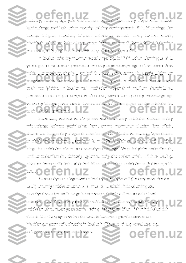 hududiy,   halqaro,   reja   yoki   shartnomani   bajarish,   tuzilmaviy   o’zgarishlar   indeksi
kabi turlarga tasniflash uchun nazariy- uslubiy zamin yaratadi. SHu bilan birga ular
boshqa   belgilar,   masalan,   to’plam   birliklarini   qamrab   olish,   tuzilish   shakli,
hisoblash   uslubi   va   hokazolarga   qarab   ham   tasniflanadi.   Natijada   indekslarning
murakkab, ko’p pog’onali turkumlarining oilasi vujudga keladi.
Indekslar iqtisodiy mazmun va talqinga ega bo’lishi uchun ularning asosida
yotadigan ko’rsatkichlar predmetlik, moddiylik xarakteriga ega bo’lishi kerak. Aks
holda ular mavhum, absolyut son bo’lib qoladi, xolos. Ammo bu asosiy talabni tor
chegarada ko’rsatkichlarning bir o’lchamligini yuzaki ta’minlash ma’nosida talqin
etish   noto’g’ridir.   Indekslar   real   hodisalar   o’zgarishini   ma’lum   sharoitda   va
jihatdan  kerakli   aniqlik  darajasida  ifodalasa,   demak  ular  iqtisodiy   mazmunga  ega
va asosiy talabga javob beradi. Ushbu bobda ko’rib chiqilgan barcha indekslar bu
talab - shartni qoniqtiradi.
Individual,   vaznsiz   va   o’zgarmas   vaznli   umumiy   indekslar   shaklan   nisbiy
miqdorlarga   ko’proq   yaqinlashsa   ham,   ammo   mazmunan   ulardan   farq   qiladi,
chunki ular ham nisbiy o’zgarish bilan birgalikda o’rtacha va mutlaq o’zgarishlarni
aniqlash   imkonini   beradi,   predmetlik,   moddiylik   talabiga   asoslanadi.   SHu   bilan
birga   bu   indekslar   o’ziga   xos   xususiyatlarga   ega.   Vaqt   bo’yicha   teskarilanish,
omillar   teskarilanishi,   doiraviy   aylanma   bo’yicha   teskarilanish,   o’lchov   usuliga
nisbatan   barqarorlik   kabi   xislatlari   bilan   ular   boshqa   indekslar   toifasidan   ajralib
turadi.
Bu xususiyatlar o’zgaruvchan bazis yoki joriy vaznli (Laspeyres va Paashe 
usuli) umumiy indekslar uchun xos emas. SHu sababli indekslarning test 
nazariyasi vujudga kelib, unga binoan yuqorida ko’rsatilgan xossalar ideal 
indekslarni tuzishda asosiy mezonlar sifatida qabul qilinishi kerak.  Bunday 
indekslar ushbu nazariya asoschisi Ivring Fisher nomi bilan Fisher indekslari deb 
ataladi. Ular Laspeyres va Paashe usulida tuzilgan agregat indekslardan 
hisoblangan geometrik o’rtacha indekslar bo’lib, yuqoridagi xossalarga ega 
bo’lgan indekslar turkumini to’ldiradi. 