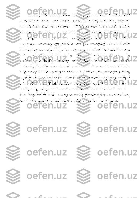 Umumiy   indekslarning   asosiy   shakli   agregat   indekslarni   hisoblash,   sifat
ko’rsatkichlar   uchun   ularni   Paashe   usulida,   ya’ni   joriy   vazn   bilan,   miqdoriy
ko’rsatkichlar   uchun   esa   Laspeyres   usulida(bazis   vazn   bilan)   tuzish   haqidagi
statistikaga   oid   darslik   va   qo’llanmalarda   xanuzgacha   keng   targ’ib   etib
kelinayotgan   metodologik   yechim   -   tavsiya   na   nazariy   va   na   amaliy   jihatdan
asosga   ega.   Har   qanday   agregat   indeks   surati   yoki   maxrajidagi   ko’rsatkichlardan
biri real, hayotda mavjud bo’lgan iqtisodiy voqeani o’lchovchi ko’rsatkich emas, u
ma’lum   shart   bilan   hisoblab   topilgan   shartli   ko’rsatkichdir.   Demak,   uning
predmetligi,   moddiyligi,   iqtisodiy   realligi   bu   holda   shartli   tushunchadir.
Indeksning   iqtisodiy   mazmuni   qaysi   davr   ko’rsatkichi   vazn   qilib   olinishi   bilan
belgilanmaydi. Balki u qanday sharoitda va bog’lanishda, rivojlanish jarayonining
qaysi   jihatini   oydinlashtirishi,   o’lchashi   bilan   indeksning   iqtisodiy   mohiyati
aniqlanadi.   Ana   shu   jihatdan   har   bir   indeks   hodisa   o’zgarishining   asosiy   me’yori
bo’lib,   uning   nisbiy,   o’rtacha   mutlaq   miqdorini   aniqlash   imkonini   beradi.   SHu
bilan   birga   har   bir   indeks   nazariy   va   amaliy   jihatdan   ijobiy   tomonlarga   ham,
kamchiliklarga ham ega. Ideal indekslar yo’q, bo’lishi ham mumkin emas. 