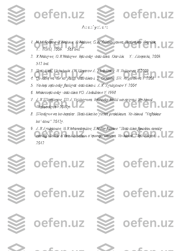 Adabiyotlar:
1. N.M.Soatov, X.Nabiev, D.Nabiev, G.N.Tillaxo’jaeva. Statistika.  Darslik.  – 
T.: TDIU,  2009.   – 568 bet.
2. X.Nabiyev, D.X.Nabiyev. Iqtisodiy statistika. Darslik. – T.: Aloqachi, 2009. 
512 bet.
3. Statistika: Uchebnik. / N.Umarov A. Abdullaev. R. Zulinova T-2009.
4. Qishloq va suv xo’jaligi statistikasi. S. Ochilov. SH. Ergasheva T-2008
5. Tashqi iqtisodiy faoliyat statistikasi. A.X. Ayubjonov T-2004
6. Makroiqtisodiy statistika YO. Abdullaev T-1998
7. A.X.SHoalimov, SH.A.Tojiboyeva. Iqtisodiy taxlil nazariyasi.Toshkent 
“Iqtisodiyot” 2012y.
8. SHodiyev va boshqalar. Statistika bo’yicha praktikum. Toshkent “Tafakkur 
bo’stoni” 2012y.
9. A.X.Ayubjonov, B.X.Mamatqulov, S.N.Sayfullaev.”Statistika fanidan amaliy 
mashg’ulotlar o’tkazish uchun o’quv qo’llanma. Toshkent. “Iqtisodiyot-
2012 