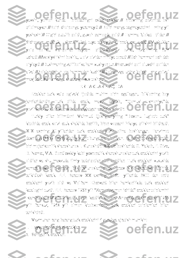 yaxshi,   yomon   kunda   -   birodaringni   eslab   qolasan.//   Birovning   qozonida   osh
qilolmaysan.//Bo`ri cho`ponga yaramaydi.// Bo`ri menga tegmayaptimi - ming yil
yashasin!// O`g`ri qutulib qoldi, guvoh qamoqda qoldi.// Hamma falokat - tildan.//
Sichqonga   mushuk   -   sher.//Yukni   tuya   tashiydi,   ko`ppak   esa   ozadi.//Mushuklar
yo`q   bo`lsa,   sichqonlar   bayram   qiladi.//Semiz   ozisa,   ozg`inning   ruhi
uchadi.//Asosiysi ishni boshla, u o`z-o`zidan nihoya topadi.//Och hammani och deb
o`ylaydi.//Dushmaning zaif bo`lsa ham xushyor tur.//Beruvchi qo`l oluvchi qo`ldan
afzal.//Bolalar uchun ota hammadan kuchli.//Qo`ng`izga uning bolasi - eng go`zal
mavjudot.//Chumoliga shudring - suv toshqini.
ERTAKLAR HAQIDA
Ertaklar   turk   xalq   og`zaki   ijodida   muhim   o`rin   egallagan,   folklorning   boy
janrlaridandir.   Turk   tilida   ertak,   masal   deyilib,   “Qomusi   Usmoniya”da
yozilishicha, odob va nasihatni anglatgan arabcha so`zdir.
Turkiy   tillar   bilimdoni   Mahmud   Qoshg`ariyning   “Devonu   lug`otit   turk”
kitobida   ertak   so`zi   etuk   shaklida   berilib,   biror   voqeani   hikoya   qilishni   bildiradi.
XIX   asrning   80-yillaridan   turk   ertaklari   yozib   olina   boshlangan.   Tanzimot
davridagi (1839-1896) adabiy muhit bunga omil bo`lgan. Bu ishni boshlaganlardan
biri mojaristonlik sharqshunos I. Kunoshdir. XX asr boshlarida G. Yakob, F. Gize,
D. Nemet, V.A. Gordlevskiy kabi yevropalik sharqshunoslar turk ertaklarini yozib
oldilar   va   shu   mavzuda   ilmiy   tadqiqotlar   olib   bordilar.   Turk   ertaklari   xususida
samarali   ish   olib   borgan   folklorshunoslar   ichida   Partav   Noili   Baratovni   alohida
ta`kidlash   kerak.   P.P.   Baratov   XX   asrning   20-60-   yillarida   3800   dan   ortiq
ertaklarni   yozib   oldi   va   Volfram   Eberxard   bilan   hamkorlikda   turk   ertaklari
katalogini tuzdi. P.P. Baratov 1953 yili “Zamon, zamon ichida” ertaklar to`plamini
Istambulda,   1969   “Oz   ketdik,   ko`p   ketdik”   kitobini   Anqarada   nashr   ettirdi.   1955
yili   fransuz,   1968   yili   olmon   kitobxonlarini   turk   ertaklari   to`plamlari   bilan
tanishtirdi.
Mazmunan rang-barang turk ertaklarini 4 guruhga ajratish mumkin:
1. Hayvonlar haqidagi ertaklar.
2. Sehrgarlik ertaklari. 