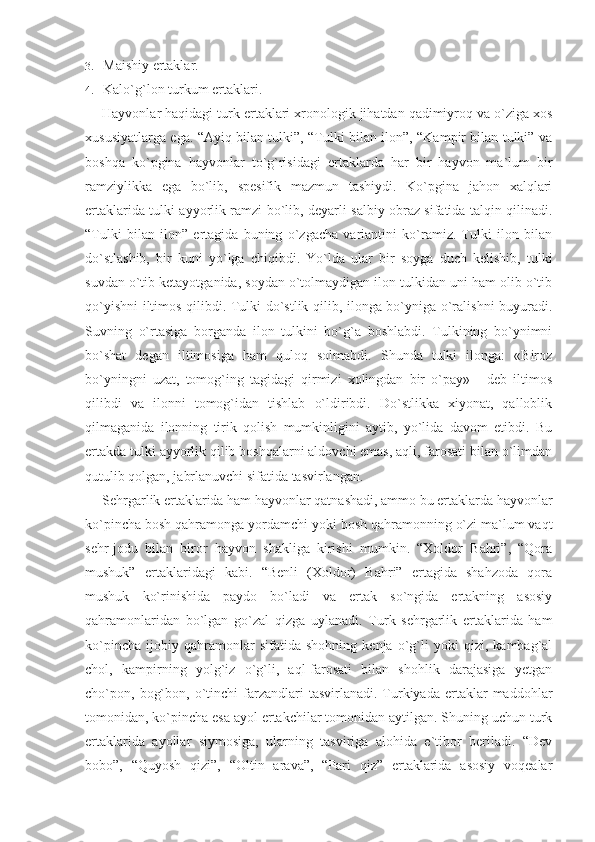 3. Maishiy ertaklar.
4. Kalo`g`lon turkum ertaklari.
Hayvonlar haqidagi turk ertaklari xronologik jihatdan qadimiyroq va o`ziga xos
xususiyatlarga ega. “Ayiq bilan tulki”, “Tulki bilan ilon”, “Kampir bilan tulki” va
boshqa   ko`p gina   hayvonlar   to`g`risidagi   ertaklarda   har   bir   hayvon   ma`lum   bir
ramziylikka   ega   bo`lib,   spesifik   mazmun   tashiydi.   Ko`pgina   jahon   xalqlari
ertaklarida tulki ayyorlik ramzi bo`lib, deyarli salbiy obraz sifatida talqin qilinadi.
“Tulki   bilan   ilon”   ertagida   buning   o`zgacha   variantini   ko`ramiz.   Tulki   ilon   bilan
do`stlashib,   bir   kuni   yo`lga   chiqibdi.   Yo`lda   ular   bir   soyga   duch   kelishib,   tulki
suvdan o`tib ketayotganida, soydan o`tolmaydigan ilon tulkidan uni ham olib o`tib
qo`yishni iltimos qilibdi. Tulki do`stlik qilib, ilonga bo`yniga o`ralishni buyuradi.
Suvning   o`rtasiga   borganda   ilon   tulkini   bo`g`a   boshlabdi.   Tulkining   bo`ynimni
bo`shat   degan   iltimosiga   ham   quloq   solmabdi.   Shunda   tulki   ilonga:   «Biroz
bo`yningni   uzat,   tomog`ing   tagidagi   qirmizi   xolingdan   bir   o`pay»   -   deb   iltimos
qilibdi   va   ilonni   tomog`idan   tishlab   o`ldiribdi.   Do`stlikka   xiyonat,   qalloblik
qilmaganida   ilonning   tirik   qolish   mumkinligini   aytib,   yo`lida   davom   etibdi.   Bu
ertakda tulki ayyorlik qilib boshqalarni aldovchi emas, aqli, farosati bilan o`limdan
qutulib qolgan, jabrlanuvchi sifatida tasvirlangan.
Sehrgarlik ertaklarida ham hayvonlar qatnashadi, ammo bu ertaklarda hayvonlar
ko`pincha bosh qahramonga yordamchi yoki bosh qahramonning o`zi ma`lum vaqt
sehr-jodu   bilan   biror   hayvon   shakliga   kirishi   mumkin.   “Xoldor   Bahri”,   “Qora
mushuk”   ertaklaridagi   kabi.   “Benli   (Xoldor)   Bahri”   ertagida   shahzoda   qora
mushuk   ko`rinishida   paydo   bo`ladi   va   ertak   so`ngida   ertakning   asosiy
qahramonlaridan   bo`lgan   go`zal   qizga   uylanadi.   Turk   sehrgarlik   ertaklarida   ham
ko`pincha   ijobiy   qahramonlar   sifatida   shohning   kenja   o`g`li   yoki   qizi,   kambag`al
chol,   kampirning   yolg`iz   o`g`li,   aql-farosati   bilan   shohlik   darajasiga   yetgan
cho`pon,  bog`bon,  o`tinchi   farzandlari   tasvirlanadi.  Turkiyada  ertaklar   maddohlar
tomonidan, ko`pincha esa ayol ertakchilar tomonidan aytilgan. Shuning uchun turk
ertaklarida   ayollar   siymosiga,   ularning   tasviriga   alohida   e`tibor   beriladi.   “Dev
bobo”,   “Quyosh   qizi”,   “Oltin   arava”,   “Pari   qiz”   ertaklarida   asosiy   voqealar 