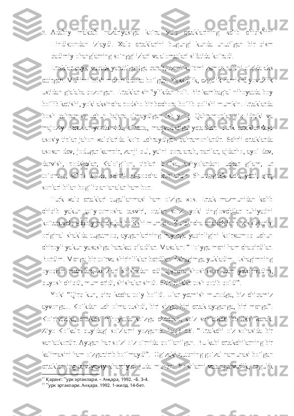 3. Adabiy   maktab   nazariyasiga   ko`ra   xalq   ertaklarining   kelib   chiqishini
Hindistondan   izlaydi.   Xalq   ertaklarini   bugungi   kunda   unutilgan   bir   qism
qadimiy ohanglarning so`nggi izlari va alomatlari sifatida ko`radi. 1
Ertaklar qaysi vaqtda yaratilganiga qarab, ozmi-ko`pmi zamon ruhini o`zida aks
ettirgan. Muhimi bosh mezon adolat bo`lgan. Yaxshilik, ezgulik hamisha yovuzlik
ustidan g`alaba qozongan. Ertaklar sinfiylikdan holi. Bir kambag`al nihoyatda boy
bo`lib ketishi, yoki aksincha podsho bir bechora bo`lib qolishi mumkin. Ertaklarda
bosh   qahramon   uchun   bajara   olmaydigan   ish   yo`q.   Qahramonlar   o`z   idroki   va
majoziy   obrazlar   yordamida,   albatta,   maqsadlariga   yetadilar.   Turk   ertaklaridagi
asosiy   tiplar   jahon   xalqlarida   ko`p   uchraydigan   qahramonlardir.   Sehrli   ertaklarda
asosan  dev, jodugar kampir, zanji qul, ya`ni  qora arab, parilar, ajdarho, ayol  dev,
darvish,   podsholar,   Kalo`g`lon,   tiplari   bo`lsa,   ashyolardan:   uchar   gilam,   ur
to`qmoq,   sehrli   ko`za,   sehrli   qalpoqcha   kabilardir.   Shuningdek   uch,   yetti,   qirq
sonlari bilan bog`liq an`analar ham bor.
Turk   xalq   ertaklari   tugallanmasi   ham   o`ziga   xos.   Ertak   mazmunidan   kelib
chiqib   yakun   to`y-tomosha   tasviri,   otalar   so`zi   yoki   tinglovchilar   ruhiyatini
ko`taruvchi adabiy parchalar bo`li shi mumkin. Ko`pincha ertakchilar o`z so`zlarini
original   shaklda   tugatmoq,   aytganlarining   hayotga   yaqinligini   ko`rsatmoq   uchun
chiroyli yakun yasashga harakat qiladilar. Masalan: “To`yga meni ham chaqirdilar.
Bordim. Menga bir to`rva shirinliklar berdilar. Eshagimga yukladim. Eshagimning
oyoqlari   mumdan,   ko`zlari   shishadan   edi.   Qancha   shoshilsam   ham   yetolmadim,
quyosh chiqdi, mum eridi, shishalar sindi. Shirinliklar tosh qotib qoldi”.
Yoki   “Qirq   kun,   qirq   kecha   to`y   bo`ldi.   Ular   yetmish   murodga,   biz   chiqamiz
ayvonga...  Ko`kdan  uch  olma  tushdi,  biri   sizga,   biri  ertak  aytganga,  biri   menga”.
Ko`rinadiki,   ertakchi   nihoyatda   so`z ga   chechan,   so`z   san`atkori   bo`lishi   kerak.
Ziyo   Ko`kalp   quyidagi   so`zlarni   yozganda   haqli   edi.   “Ertakchi   o`z   sohasida   bir
san`atkordir. Aytgan har so`zi o`z o`rnida qo`llanilgan. Bu kabi ertakchilarning bir
kalimasini ham o`zgartirib bo`lmaydi”. 1
 Og`zaki nutqning go`zal namunasi bo`lgan
ertaklarning   tarbiyaviy   aha miyati   juda   muhim.   Yoshlarni   vatanparvarlik,   ezgulik
1 1
  Қ аранг: Турк эртаклари. – Ан қ ара, 1992. –Б. 3-4.
1 1
 Турк эртаклари. Ан қ ара. 1992. 1-жилд. 14-бет. 