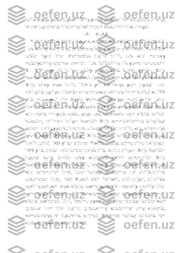 ruhida voyaga yetkazib, yaxshilikning yomonlik ustidan hamisha g`alaba qi lishiga
ishonch tug`dirishda folklorning hech bir janri ertak o`rnini bosa olmaydi.
LATIFALAR
Yumor har bir xalqning o`ziga xos, xarakterli xususiyatlarini yorqin ko`rsatadi.
Turk xalq og`zaki ijodida, latifalar rang-barangligi bilan ajralib turadi. Bu latifalar
turklar   hayoti   bilan   chambarchas   bog`liq   bo`lib,   turk   xalqi   ma`naviy
madaniyatining   ajralmas   qismidir.   Turk   latifalarining   ilk   yozma   namunalarini
XIII–XIV   asrga   oid   bo`lgan   adabiy   yodgorliklarda   ko`rish   mumkin.   Xo`ja
Nasriddin haqidagi 43 latifani qamrab olgan ilk to`plam sanasi 1571 yil. Nasriddin
Xo`ja   tarixiy   shaxs   bo`lib,   1208–9   yili   Sivrihisorga   yaqin   joydagi   Horto
qishlog`ida tug`ilgan. Otasidan so`ng biroz vaqt qishloqda imomlik qiladi va 1237
yilda   mutasavvuf   olim   Sayyid   Mah mud   Hayroniyga   murid   bo`lish   uchun
Oqshaharga   keladi.   Umrining   oxirigacha   (1284)   shu   yerda   yashab   qolgan   Xo`ja
xalq   orasida   nihoyatda   zukko,   gapga   usta,   adolatpesha   odam   sifatida   taniladi.
Nuktadon,   orif   inson   bo`lgan   Nasriddin   Xo`ja   zamondoshlarining   ko`nglidagi
gaplarni   topib   aytganki,   bora-bora   u   haqida   latifalar   to`qilib,   xalq   qahramoniga
aylanib   ketgan.   1837   yildan   buyon   Xo`ja   Nasriddin   latifalari   kitob   holida   tez-tez
bosilib  turibdi. 1857  yildan e`tiboran Yevropa  tillariga  tarjima  qilina boshlangan.
1865   yilda   qirqdan   ortiq   latifalar   o`zbek   tilida   kitobot   qilingan.   Xo`ja   Nasriddin
bugungi   kunda   ko`plab   turkiy   xalqlarning   sevimli   qahramonidir.   Xo`ja
Nasriddindan   boshqa   Bekri   Mustafo,   Bektoshiy,   Qora qush,   Xobenneka   kabi   turk
xalq   qahramonlari   borki,   bular   ha qidagi   latifalarning   o`zi   alohida-alohida
turkumlardan   iborat.   Bekri   Mustafo   erkin   fikrlovchi,   qotib   qolgan,   qoloqlikka
qarshi   kurashuvchi   shaxs   sifatida   tasvirlansa,   darvish   Bektoshiy   topqirligi   bilan
ayrim   kaltabin   qozilarning,   din   peshvolarining   ustidan   kuluvchi   xalq   qahramoni
sifatida   tasvirlanadi.   Go`l,   berahm,   qaysar   hukmdorlar   haqidagi   latifalar   vazir
Qoraqush   nomi   bilan   bog`liq.   Qoraqushning   kaltafahmli gi   uning   so`zlarida,
xizmatkorlariga   ish   buyurishida   ko`rinadi.   Xobenneki   haqidagi   latifalarda   ham
sodda, go`l odamlar ustidan kulinadi. 