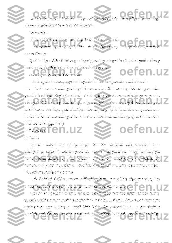 Latifalarda   mavzu   jihatdan   o`zga   xalqlar   folklorida   uchraydigan   voqealarga
qisman o`xshashlari ham bo`lishi mumkin.
Namunalar:
Bir kuni Qoraqushning lochini qafasdan chiqib ketibdi.
-   Darvozani   yopinglar,   lochin   chiqib   ketmasin,   -   buyuribdi   Qoraqush
qorovullariga.
Qozi bo`lgan Afandi da`vogarningmi, javobgarningmi haq liginimi yecha olmay
boshi qotdi-da, ikkalasini ham kaltaklashni buyurdi.
Jazo bajarilgach, xo`rsinib dedi:
- Endi vijdonim toza, qaysi biri aybdor bo`lsa ham jazodan qutulolmadi.
III.     Turk   mumtoz   adabiyotining   ilk   namunalari   XIII   asrning   ikkinchi   yarmidan
yaratila   boshladi.   Keyingi   asrlarda   o`zining   eng   yaxshi   namunalarini   yaratgan   bu
adabiyot   XIX   asrning   ikkinchi   yarmigacha,   ya`ni   g`arb   adabiyoti   va   madaniyati
ta`siri sezila boshlagungacha bo`lgan davrda, dunyoga ko`plab talantli ijodkorlarni
berdi. Turk mumtoz adabiyoti tarixini shartli ravishda uch davrga ajratish mumkin.
1. Shakllanish (qurilish)
2. Yuksalish
3. Taqlid
Birinchi   davrni   o`z   ichiga   olgan   XIII - XV   asrlarda   turk   shoirlari   Eron
adabiyotiga   ergashib   asarlar   yozdilar.   Fors   tilida   yaratilgan   mashhur   badiiyat
namunalarini   tarjima   qildilar.   Anado`li   uchun   Eron   adabiyoti   o`sha   vaqtda   bir
namuna edi. Zotan bu asrlarda fors tilida ko`plab jahon adabiyotiga o`rnak bo`lgu -
lik asarlar yaratilgani sir emas.
Turk shoirlari shakl  va mazmun jihatidan ham Eron adabiyotiga ergashar, fors
tilidagi asarlarni chuqur mutolaa qi lib, o`zlashtirishga intilardilar.
Fors tili she`riyat tili o`laroq sanalar, turk tilida fors tilida yaratilgandek badiiy
yuksak adabiyot  namunasini  yaratish imkonsizdek  tuyilardi. Aruz vazni  ham turk
adabiyotiga   Eron   adabiyoti   orqali   kirib   keldi.   Aruz   vaznida   ijod   qilgan   shoirlar
ko`plab   arabcha   va   forscha   so`zlarni   qo`llardilar.   Natijada   ma`lum   “qolip”ga 