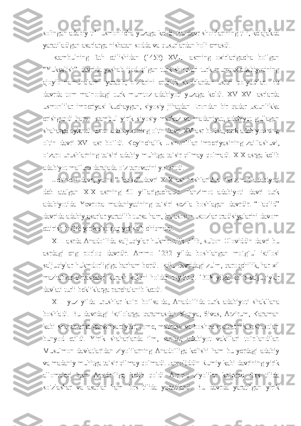 solingan adabiy til- usmonlicha yuzaga keldi. Bu davr shoirlarining tili, kelajakda
yaratiladigan asarlarga nisbatan sodda va qusurlardan holi emasdi.
Istambulning   fath   etilishidan   (1453)   XVIII   asrning   oxirlarigacha   bo`lgan
“Yuksalish”   davrida   yashab   ijod   qilgan   turk   shoirlari   turk   mumtoz   adabiyotining
ajoyib   namunalarini   yaratib,   o`zlarini   eronlik   shoirlardan   ustun   qo`yadilar.   Bu
davr da   tom   ma`nodagi   turk   mumtoz   adabiyoti   yuzaga   keldi.   XV–XVI   asrlarda
usmonlilar   imperiyasi   kuchaygan,   siyosiy   jihatdan   Erondan   bir   qadar   ustunlikka
erishgandi   ham.   Istambul   yirik   siyosiy   markaz   va   madaniyat,   adabiyot   gullagan
shaharga aylandi. Eron adabiyotining oltin davri XV asr bo`lsa, turk adabiyotining
oltin   davri   XVI   asr   bo`ldi.   Keyinchalik   Usmonlilar   imperiyasining   zaiflashuvi,
o`zaro urushlarning ta`siri adabiy muhitga ta`sir qilmay qolmadi. XIX asrga kelib
adabiyot ma`lum darajada o`z tarovatini yo`qotdi.
Uchinchi   davr,   ya`ni   “Taqlid”   davri   XIX   asr   boshlaridan   Tanzimot   adabiyoti
deb   atalgan   XIX   asrning   60   yillarigachadir.   Tanzimot   adabiyoti   davri   turk
adabiyotida   Yevropa   madaniyatining   ta`siri   sezila   boshlagan   davrdir.   “Taqlid”
davrida adabiy asarlar yaratilib tursa ham, bu asosan ustozlar tradisiyalarini davom
ettirish bo`lib yirik shoirlar yetishib chiqmadi.
XIII   asrda   Anado`lida   saljuqiylar   hukmronlik   qilib,   sulton   Oloviddin   davri   bu
asrdagi   eng   porloq   davrdir.   Ammo   1232   yilda   boshlangan   mo`g`ul   istilosi
saljuqiylar hukmdor ligiga barham berdi. Istilo davridagi zulm, qaroqchilik, har xil
mazhablar   o`rtasidagi   kurash   xalqni   holdan   toydirdi.   1308   yilga   kelib   saljuqiylar
davlati turli bekliklarga parchalanib ketdi.
XIII   yuz   yilda   urushlar   ko`p   bo`lsa-da,   Anado`lida   turk   adabiyoti   shakllana
boshladi.   Bu   davrdagi   istilolarga   qaramasdan   Konya,   Sivas,   Arzirum,   Karaman
kabi   shaharlarda   karvonsaroylar,   jome,   madrasa   va   boshqa   me`morlik   inshootlari
bunyod   etildi.   Yirik   shaharlarda   ilm,   san`at,   adabiyot   vakillari   to`p landilar.
Musulmon   davlatlaridan   ziyolilarning   Anado`liga   kelishi   ham   bu   yerdagi   adabiy
va madaniy muhitga ta`sir qil may qolmadi. Jamoliddin Rumiy kabi davrining yirik
allomalari   ham   Anado`liga   kelib   qoldi.   Ammo   ziyolilar   ko`proq   fors   tilida
so`zlashar   va   asarlar   ham   fors   tilida   yaratilardi.   Bu   davrda   yaratilgan   yirik 