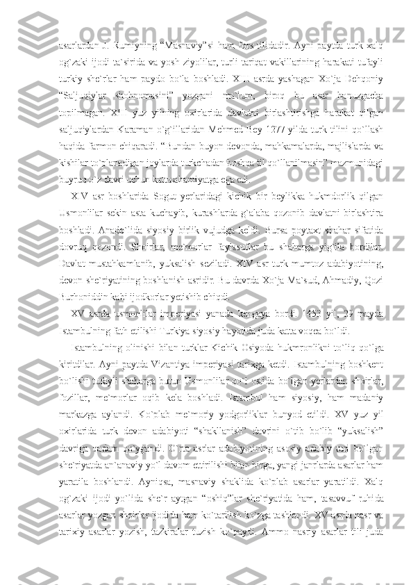 asarlardan   J.   Rumiyning   “Masnaviy”si   ham   fors   tilidadir.   Ayni   paytda   turk   xalq
og`zaki   ijodi   ta`sirida   va   yosh   ziyolilar,   turli   tariqat   vakillarining   harakati   tufayli
turkiy   she`rlar   ham   paydo   bo`la   boshladi.   XIII   asrda   yashagan   Xo`ja   Dehqoniy
“Saljuqiylar   shohnomasini”   yozgani   ma`lum,   biroq   bu   asar   hanuzgacha
topilmagan.   XIII   yuz   yilning   oxirlarida   davlatni   birlashtirishga   harakat   qilgan
saljuqiylardan  Karaman  o`g`illaridan Mehmed   Bey  1277 yilda  turk  tilini   qo`llash
haqida farmon chiqaradi. “Bundan buyon devonda, mahkamalarda, majlislarda va
kishilar to`planadigan joylarda turkchadan boshqa til qo`llanilmasin” mazmunidagi
buyruq o`z davri uchun katta ahamiyatga ega edi.
XIV   asr   boshlarida   Sogut   yerlaridagi   kichik   bir   beylikka   hukmdorlik   qilgan
Usmonlilar   sekin   asta   kuchayib,   kurashlarda   g`alaba   qozonib   davlatni   birlashtira
boshladi.   Anado`lida   siyosiy   birlik   vujudga   keldi.   Bursa   poytaxt   shahar   sifatida
dovruq   qozondi.   Shoirlar,   me`morlar   faylasuflar   bu   shaharga   yig`ila   bordilar.
Davlat   mustahkamlanib,   yuksalish   seziladi.   XIV   asr   turk   mumtoz   adabiyotining,
devon she`riyatining boshlanish asridir. Bu davrda Xo`ja Ma`sud, Ahmadiy, Qozi
Burho niddin kabi ijodkorlar yetishib chiqdi.
XV   asrda   usmonlilar   imperiyasi   yanada   kengaya   bordi.   1453   yil,   29   mayda
Istambulning fath etilishi Turkiya siyosiy hayotida juda katta voqea bo`ldi.
Istambulning   olinishi   bilan   turklar   Kichik   Osiyoda   hukm ronlikni   to`liq   qo`lga
kiritdilar.   Ayni   paytda   Vizantiya   imperiyasi   tarixga   ketdi.   Istambulning   boshkent
bo`lishi   tufayli   shaharga   butun   Usmonlilar   qo`l   ostida   bo`lgan   yerlardan   shoirlar,
fozillar,   me`morlar   oqib   kela   boshladi.   Istambul   ham   siyosiy,   ham   madaniy
markazga   aylandi.   Ko`plab   me`moriy   yodgorliklar   bunyod   etildi.   XV   yuz   yil
oxirlarida   turk   devon   adabiyoti   “shakllanish”   davrini   o`tib   bo`lib   “yuksalish”
davriga   qadam   qo`ygandi.   O`rta   asrlar   adabiyotining   asosiy   adabiy   turi   bo`lgan
she`riyatda an`anaviy yo`l davom ettirilishi bilan birga, yangi janrlarda asarlar ham
yaratila   boshlandi.   Ayniqsa,   masnaviy   shaklida   ko`plab   asarlar   yaratildi.   Xalq
og`zaki   ijodi   yo`lida   she`r   aytgan   “oshiq”lar   she`riyatida   ham,   tasavvuf   ruhi da
asarlar yozgan shoirlar ijodida ham ko`tarilish ko`zga tashlandi. XV asrda nasr va
tarixiy   asarlar   yozish,   tazkiralar   tuzish   ko`paydi.   Ammo   nasriy   asarlar   tili   juda 