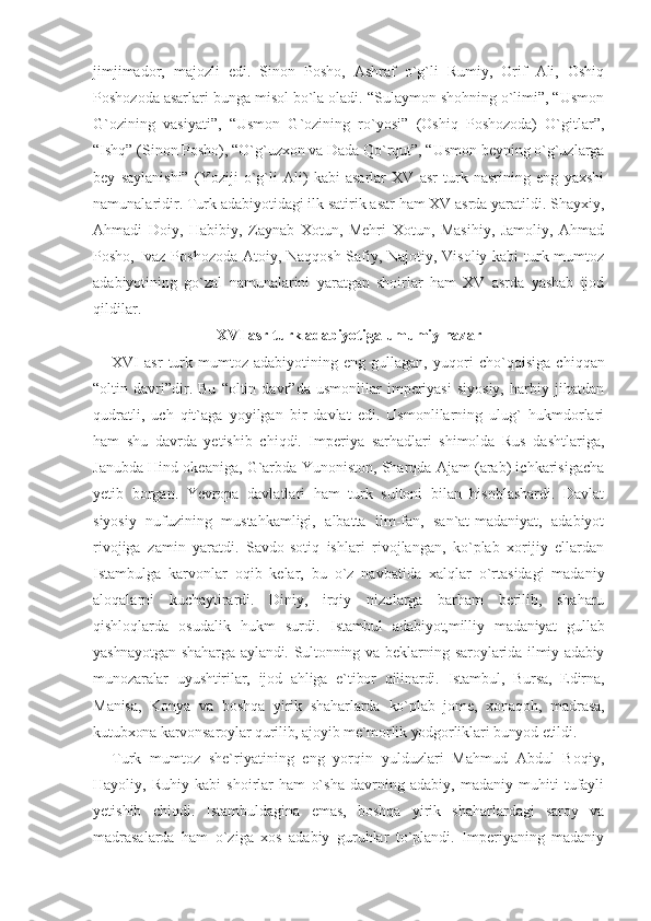 jimjimador,   majozli   edi.   Sinon   Posho,   Ashraf   o`g`li   Rumiy,   Orif   Ali,   Oshiq
Poshozoda asarlari bunga misol bo`la oladi. “Sulaymon shohning o`limi”, “Usmon
G`ozining   vasiyati”,   “Usmon   G`ozining   ro`yosi”   (Oshiq   Poshozoda)   O`gitlar”,
“Ishq” (Sinon Posho), “O`g`uzxon va Dada Qo`rqut”, “Usmon beyning o`g`uzlarga
bey   saylanishi”   (Yoziji   o`g`li   Ali)   kabi   asarlar   XV   asr   turk   nasrining   eng   yaxshi
namunalaridir. Turk adabiyotidagi ilk satirik asar ham XV asrda yaratildi. Shayxiy,
Ahmadi   Doiy,   Habibiy,   Zaynab   Xotun,   Mehri   Xotun,   Masihiy,   Jamoliy,   Ahmad
Posho, Ivaz Poshozoda Atoiy, Naqqosh Safiy, Najotiy, Visoliy kabi turk mumtoz
adabiyotining   go`zal   namunalarini   yaratgan   shoirlar   ham   XV   asrda   yashab   ijod
qildilar.
XVI asr turk adabiyotiga umumiy nazar
XVI   asr   turk   mumtoz   adabiyotining   eng   gullagan,   yuqori   cho`q qisiga   chiqqan
“oltin   davri”dir.   Bu   “oltin   davr”da   usmonlilar   imperiyasi   siyosiy,   harbiy   jihatdan
qudratli,   uch   qit`aga   yoyilgan   bir   davlat   edi.   Usmonlilarning   ulug`   hukmdorlari
ham   shu   davrda   yetishib   chiqdi.   Imperiya   sarhadlari   shimolda   Rus   dashtlariga,
Janubda Hind okeaniga, G`arbda Yunoniston, Sharqda Ajam (arab) ichkarisigacha
yetib   borgan.   Yevropa   davlatlari   ham   turk   sultoni   bilan   hisoblashardi.   Davlat
siyosiy   nufuzining   mustahkamligi,   albatta   ilm-fan,   san`at-madaniyat,   adabiyot
rivojiga   zamin   yaratdi.   Savdo-sotiq   ishlari   rivojlangan,   ko`plab   xorijiy   ellardan
Istambulga   karvonlar   oqib   kelar,   bu   o`z   nav batida   xalqlar   o`rtasidagi   madaniy
aloqalarni   kuchaytirardi.   Diniy,   irqiy   nizolarga   barham   berilib,   shaharu
qishloqlarda   osudalik   hukm   surdi.   Istambul   adabiyot,milliy   madaniyat   gullab
yashnayotgan  shaharga aylandi. Sultonning va beklarning saroylarida ilmiy-adabiy
munozaralar   uyushtirilar,   ijod   ahliga   e`tibor   qilinardi.   Istambul,   Bursa,   Edirna,
Manisa,   Konya   va   bosh qa   yirik   shaharlarda   ko`plab   jome,   xonaqoh,   madrasa,
kutubxona karvonsaroylar qurilib, ajoyib me`morlik yodgorliklari bunyod etildi.
Turk   mumtoz   she`riyatining   eng   yorqin   yulduzlari   Mahmud   Abdul   Boqiy,
Hayoliy,   Ruhiy   kabi   shoirlar   ham   o`sha   davrning   adabiy,   madaniy   muhiti   tufayli
yetishib   chiqdi.   Istambuldagina   emas,   boshqa   yirik   shaharlardagi   saroy   va
madrasalarda   ham   o`ziga   xos   adabiy   guruhlar   to`plandi.   Imperiyaning   madaniy 