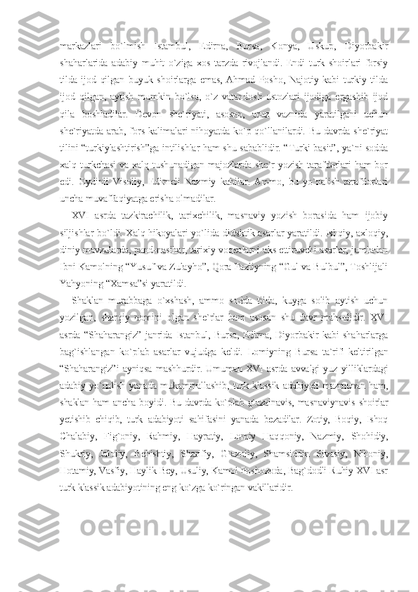 markazlari   bo`lmish   Istambul,   Edirna,   Bursa,   Konya,   Uskup,   Diyorbakir
shaharlarida   adabiy   muhit   o`ziga   xos   tarzda   rivojlandi.   Endi   turk   shoirlari   forsiy
tilda   ijod   qilgan   buyuk   shoirlarga   emas,   Ahmad   Posho,   Najotiy   kabi   turkiy   tilda
ijod   qilgan,   aytish   mumkin   bo`lsa,   o`z   vatandosh   ustozlari   ijodiga   ergashib   ijod
qila   boshladilar.   Devon   she`riyati,   asosan,   aruz   vaznida   yaratilgani   uchun
she`riyatda arab, fors kalimalari nihoyatda ko`p qo`llanilardi. Bu davrda she`riyat
tilini “turkiylashtirish”ga intilishlar ham shu sabablidir. “Turki basit”, ya`ni sodda
xalq turkchasi  va xalq tushunadigan majozlarda she`r yozish tarafdorlari ham bor
edi.   Oydinli   Visoliy,   Edirneli   Nazmiy   kabilar.   Ammo,   bu   yo`nalish   tarafdorlari
uncha muvaffaqiyatga erisha olmadilar.
XVI   asrda   tazkirachilik,   tarixchilik,   masnaviy   yozish   borasida   ham   ijobiy
siljishlar bo`ldi. Xalq hikoyalari yo`lida didaktik asarlar yaratildi. Ishqiy, axloqiy,
diniy mavzularda, pand-nasihat, tarixiy voqealarni aks ettiruvchi asarlar, jumladan
Ibni Kamolning “Yusuf va Zulayho”, Qora Fazliyning “Gul va Bulbul”, Toshlijali
Yahyoning “Xamsa”si yaratildi.
Shaklan   murabbaga   o`xshash,   ammo   sodda   tilda,   kuyga   solib   aytish   uchun
yozilgan,   sharqiy   nomini   olgan   she`rlar   ham   asosan   shu   davr   mahsulidir.   XVI
asrda   “Shaharangiz”   janrida   Istanbul,   Bursa,   Edirna,   Diyorbakir   kabi   shaharlarga
bag`ishlangan   ko`plab   asarlar   vujudga   keldi.   Lomiyning   Bursa   ta`rifi   keltirilgan
“Shaharangiz”i   ayniqsa   mashhurdir.   Umuman   XVI   asr da   avvalgi   yuz   yilliklardagi
adabiy   yo`nalish   yanada   mukammallashib,   turk   klassik   adabiyoti   mazmunan   ham,
shaklan  ham  ancha bo yi di. Bu davrda ko`plab g`azalnavis,  masnaviynavis  shoirlar
yetishib   chiqib,   turk   adabiyoti   sahifasini   yanada   bezadilar.   Zotiy,   Boqiy,   Ishoq
Chalabiy,   Fig`oniy,   Rahmiy,   Hayratiy,   Lomiy   Haq qoniy,   Nazmiy,   Shohidiy,
Shukriy,   Jaloliy,   Behishtiy,   Sharifiy,   G`azoliy,   Shamsiddin   Sivasiy,   Nihoniy,
Hotamiy, Vasfiy, Haylik Bey, Usuliy, Kamol Poshozoda, Bag`dodli Ruhiy XVI asr
turk klassik adabiyotining eng ko`zga ko`ringan vakillaridir. 