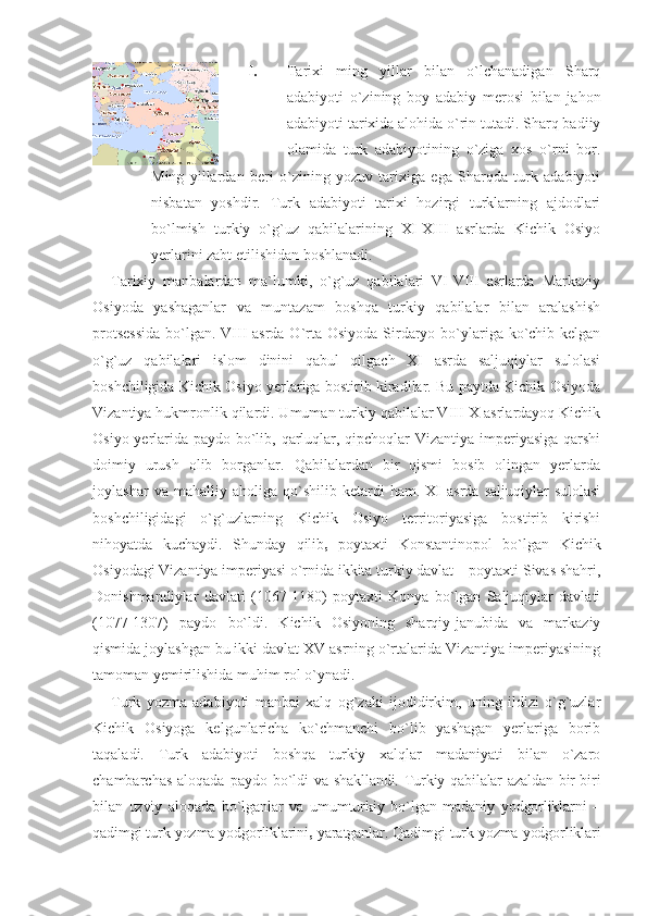 I. Tarixi   ming   yillar   bilan   o`lchanadigan   Sharq
adabiyoti   o`zining   boy   adabiy   merosi   bilan   jahon
adabiyoti tarixida alohida o`rin tutadi. Sharq badiiy
olamida   turk   adabiyotining   o`ziga   xos   o`rni   bor.
Ming   yillardan   beri   o`zining   yozuv   tarixiga   ega   Sharqda   turk   adabiyoti
nisbatan   yoshdir.   Turk   adabiyoti   tarixi   hozirgi   turklarning   ajdodlari
bo`lmish   turkiy   o`g`uz   qabilalarining   XI-XIII   asrlarda   Kichik   Osiyo
yerlarini zabt etilishidan boshlanadi.
Tarixiy   manbalardan   ma`lumki,   o`g`uz   qabilalari   VI-VIII   asrlarda   Markaziy
Osiyoda   yashaganlar   va   muntazam   boshqa   turkiy   qabilalar   bilan   aralashish
protsessida  bo`lgan. VIII asrda O`rta Osiyoda Sirdaryo bo`ylariga ko`chib kelgan
o`g`uz   qabilalari   islom   dinini   qabul   qilgach   XI   asrda   saljuqiylar   sulolasi
boshchiligida Kichik Osiyo yerlariga bostirib kiradilar. Bu paytda Kichik Osiyoda
Vizantiya hukmronlik qilardi. Umuman turkiy qabilalar VIII-X asrlardayoq Kichik
Osiyo yerlarida paydo bo`lib, qarluqlar, qipchoqlar  Vizantiya imperiyasiga  qarshi
doimiy   urush   olib   borganlar.   Qabilalardan   bir   qismi   bosib   olingan   yerlarda
joylashar   va  mahalliy   aholiga  qo`shilib   ketardi   ham.   XI   asrda   saljuqiylar   sulolasi
boshchiligidagi   o`g`uzlarning   Kichik   Osiyo   territoriyasiga   bostirib   kirishi
nihoyatda   kuchaydi.   Shunday   qilib    poytaxti   Konstantinopol   bo`lgan   Kichik
Osiyodagi Vizantiya imperiyasi o`rnida ikkita turkiy davlat – poytaxti Sivas shahri,
Donishmandiylar   davlati   (1067-1180)   poytaxti   Konya   bo`lgan   Saljuqiylar   davlati
(1077-1307)   paydo   bo`ldi.   Kichik   Osiyoning   sharqiy-janubida   va   markaziy
qismida joylashgan bu ikki davlat XV asrning o`rtalarida Vizantiya imperiyasining
tamoman yemirilishida muhim rol o`ynadi.
Turk   yozma   adabiyoti   manbai   xalq   og`zaki   ijodidirkim,   uning   ildizi   o`g`uzlar
Kichik   Osiyoga   kelgunlaricha   ko`chmanchi   bo`lib   yashagan   yerlariga   borib
taqaladi.   Turk   adabiyoti   boshqa   turkiy   xalqlar   madaniyati   bilan   o`zaro
chambarchas  aloqada paydo bo`ldi   va shakllandi. Turkiy qabilalar azaldan bir-biri
bilan   uzviy   aloqada   bo`lganlar   va   umumturkiy   bo`lgan   madaniy   yodgorliklarni   –
qadimgi turk yozma yodgorliklarini   yaratganlar. Qadimgi turk yozma yodgorliklari 