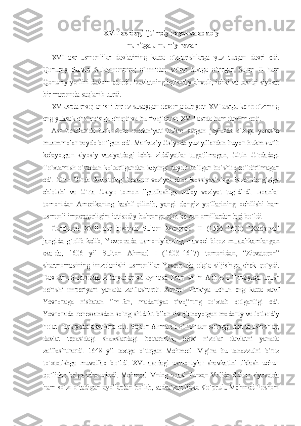 XVII asrdagi ijtimoiy hayot va adabiy
muhitga umumiy nazar
XVI   asr   usmonlilar   davlatining   katta   o`zgarishlarga   yuz   tutgan   davri   edi.
Qonuniy   Sulton   Sulaymonning   o`limidan   so`ng   taxtga   o`tirgan   Salim   II   ham
Qonuniy yo`lini davom ettirdi. Davlatning iqtisodiy ahvoli, ichki va tashqi siyosat
bir maromda saqlanib turdi. 
XV asrda rivojlanishi bir oz susaygan devon adabiyoti XVI asrga kelib o`zining
eng yuksak cho`qqisiga chiqdi va bu rivojlanish XVII asrda ham davom etdi. 
Asr   boshlarida   turk-islom   madaniyati   hukm   surgan   joylarda   o`ziga   yarasha
muammolar paydo bo`lgan edi. Markaziy Osiyoda yuz yillardan buyon hukm surib
kelayotgan   siyosiy   vaziyatdagi   ichki   ziddiyatlar   tugatilmagan,   Oltin   O`rdadagi
To`xtamish o`rta dan ko`tarilgandan keyingi paydo bo`lgan bo`shliq to`ldirilmagan
edi.   Oltin   O`rda   davlatidagi   beqaror   vaziyat   chor   Rossiyasining   Hazar   dengiziga
chiqishi   va   O`rta   Osiyo   tomon   ilgarilashiga   qulay   vaziyat   tug`dirdi.   Ispanlar
tomonidan   Amerikaning   kashf   qilinib,   yangi   dengiz   yo`llarining   ochilishi   ham
usmonli imperatorligini iqtisodiy buhronga olib kelgan omillardan biri bo`ldi. 
Garchand   XVII   asr   boshida   Sulton   Mehmed   III   (1595–1603)   “Xachova”
jangida   g`olib   kelib,   Yevropada   usmoniylarning   mav qei   biroz   mustahkamlangan
esa-da,   1606   yil   Sulton   Ahmad   I   (1603–1617)   tomonidan,   “Zitvatoron”
shartnomasining   imzolanishi   usmonlilar   Yevropada   olg`a   siljishiga   chek   qo`ydi.
Davlatning   ichidagi   ziddiyatlar   va   ayniqsa   Eron   shohi   Abbos   I   Turkiyaga   urush
ochishi   imperiyani   yanada   zaiflashtirdi.   Ammo   Turkiya   uchun   eng   katta   xavf
Yevropaga   nisbatan   ilm-fan,   madaniyat   rivojining   to`xtab   qolganligi   edi.
Yevropada renessansdan so`ng shiddat bilan rivojlanayotgan madaniy va iqtisodiy
holat Turkiyada aksincha edi. Sulton Ahmad I o`limidan so`nggi taxt talashishlar,
davlat   tepasidagi   shaxslardagi   beqarorlik,   ichki   nizolar   davlatni   yanada
zaiflashtirardi.   1648   yil   taxtga   o`tir gan   Mehmed   IV   gina   bu   tanazzulni   biroz
to`xtatishga   muvaffaq   bo`ldi.   XVI   asrdagi   usmoniylar   shavkatini   tiklash   uchun
qo`li dan kelgancha urindi. Mehmed IVning onasi Turxan Volida Sulton siyosatda
ham so`zi o`tadigan ayollardan bo`lib, sadra`zamlikka Ko`prulu Mehmed Poshoni 