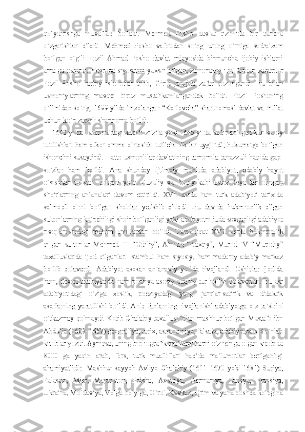 qo`ydirishga   muvaffaq   bo`ladi.   Mehmed   Posho   davlat   tizimida   bir   qancha
o`zgarishlar   qiladi.   Mehmed   Posho   vafotidan   so`ng   uning   o`rniga   sadra`zam
bo`lgan   o`g`li   Fozil   Ahmad   Posho   davlat   miqyosida   birmuncha   ijobiy   ishlarni
amalga oshirdi. Yevropa siyosatini yaxshi bilgan, zamonaviy ilm-fandan xabardor
Fozil   Posho   harbiy   islohotlar   qilib,   Girid   jangida   zafar   qozongandi.   Bu   bilan
usmoniylarning   mavqei   biroz   mustahkamlangandek   bo`ldi.   Fozil   Poshoning
o`limidan so`ng, 1699 yilda imzolangan “Karlovcha” shartnomasi davlat va millat
uchun ko`p zararli shartnoma bo`ldi.
1642 yilda Istambuldagi kuchli zilzila yoki 1645 yilda sodir bo`lgan kun va oy
tutilishlari ham afkor omma o`rtasida turlicha fikrlar uyg`otdi, hukumatga bo`lgan
ishonchni susaytirdi. Hatto usmonlilar davlatining tamomila tanazzuli haqida gap-
so`zlar   ham   bo`ldi.   Ana   shunday   ijtimoiy   muhitda   adabiyot,   adabiy   hayot
o`sishdan   to`xtab   qolgani   yo`q.   Fuzuliy   va   Boqiy   kabi   ustoz   deya   tan   olingan
shoirlarning   an`analari   davom   ettirildi.   XVII   asrda   ham   turk   adabiyoti   tarixida
salmoqli   o`rni   bo`lgan   shoirlar   yetishib   chiqdi.   Bu   davrda   hukmronlik   qilgan
sultonlarning ko`pchiligi shoir bo`lganligi yoki adabiyotni juda sevganligi adabiyot
rivojlanishidagi   muhim   omillardan   bo`l di.   Darhaqiqat   XVII   asrda   hukmronlik
qilgan   sultonlar   Mehmed   III   “Odiliy”,   Ahmad   “Baxtiy”,   Murod   IV   “Murodiy”
taxalluslarida   ijod   qilganlar.   Istambul   ham   siyosiy,   ham   madaniy-adabiy   markaz
bo`lib   qolaverdi.   Adabiyot   asosan   an`anaviy   yo`lda   rivojlandi.   Oshiqlar   ijodida
ham,   devon   adabiyotida   ham   poeziya   asosiy   adabiy   tur   bo`lib   qolaveradi.   Bu   asr
adabiyotidagi   o`ziga   xoslik,   poeziyadagi   yangi   janrlar-satirik   va   didaktik
asarlarning  yaratilishi   bo`ldi.   Aniq  fanlarning  ri vojlanishi   adabiyotga  o`z   ta`sirini
o`tkazmay qolmaydi. Kotib Chalabiy taxallusi bilan mashhur bo`lgan Mustafo ibn
Abdulla (1609–1657) geografiya, tarix, astranomiya, falsafa, adabiyotga oid o`nlab
kitoblar yozdi. Ayniqsa, uning bibliografik ma`lumotlarni o`z ichiga olgan kitobida
8000   ga   yaqin   arab,   fors,   turk   mualliflari   haqida   ma`lumotlar   berilganligi
ahamiyatlidir.   Mashhur   sayyoh   Avliyo   Chalabiy   (1611–1670   yoki   1681)   Suriya,
Falastin,   Misr,   Mojariston,   Polsha,   Avstriya,   Germaniya,   Daniya,   Fransiya,
Ukraina, Moldaviya, Volga bo`yiga, O`rol, Kavkaz, Qrim va yana boshqa ko`pgina 