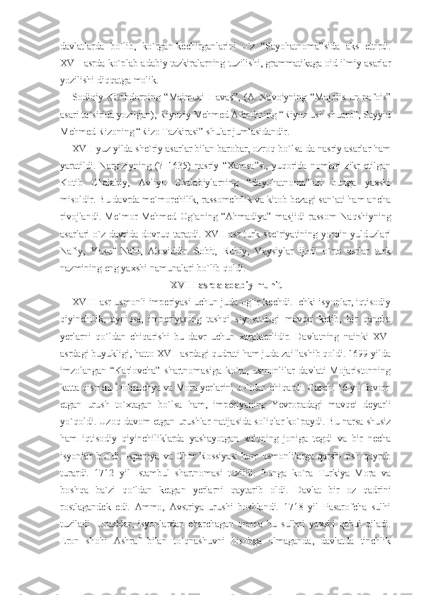 davlatlarda   bo`lib,   ko`rgan-kechir ganlarini   o`z   “Sayohatnoma”sida   aks   ettirdi.
XVII asrda ko`plab adabiy tazkiralarning tuzilishi, grammatikaga oid ilmiy asarlar
yozilishi diqqatga molik.
Sodiqiy   Kitobdorning   “Majmuai   Havas”,   (A.   Navoiyning   “Majolis   un-nafois”
asari ta`sirida yozilgan), Riyoziy Mehmed Afandining “Riyoz ush-shuaro”, Sayyid
Mehmed Rizoning “Rizo Tazkirasi” shular jumlasidandir.
XVII yuz yilda she`riy asarlar bilan barobar, ozroq bo`lsa-da nasriy asarlar ham
yaratildi.   Nargiziyning   (?–1635)   nasriy   “Xamsa”si,   yuqorida   nomlari   zikr   etilgan
Kotib   Chalabiy,   Avliyo   Chalabiylarning   “Sayohatnoma”lari   bunga   yaxshi
misoldir. Bu davrda me`morchilik, rassomchilik va kitob bezagi san`ati ham ancha
rivojlandi.   Me`mor   Mehmed   Og`aning   “Ahmadiya”   mas jidi   rassom   Naqshiyning
asarlari o`z davrida dovruq taratdi. XVII asr  turk she`riyatining yorqin yulduzlari
Nafiy,   Yusuf   Nabi,   Aloviddin   Sobit,   Ruhiy,   Vaysiylar   ijodi   o`rta   asrlar   turk
nazmining eng yaxshi namunalari bo`lib qoldi.
XVIII asrda adabiy muhit
XVIII asr usmonli imperiyasi uchun juda og`ir kechdi. Ichki isyonlar, iqtisodiy
qiyinchilik,   ayniqsa,   imperiyaning   tashqi   siyosatdagi   mavqei   ketib,   bir   qancha
yerlarni   qo`ldan   chiqarishi   bu   davr   uchun   xarakterlidir.   Davlatning   nainki   XVI
asrdagi buyukligi, hatto XVII asrdagi qudrati ham juda zaiflashib qoldi. 1699 yilda
imzolangan   “Karlovcha”   shartnomasiga   ko`ra,   usmonlilar   davlati   Mojaristonning
katta qismini Dolmachya va Mora yerlarini qo`ldan chiqardi. Garchi 16 yil davom
etgan   urush   to`xtagan   bo`lsa   ham,   imperiyaning   Yevropadagi   mavqei   deyar li
yo`qoldi. Uzoq davom etgan urushlar natijasida soliqlar ko` paydi. Bu narsa shusiz
ham   iqtisodiy   qiyinchiliklarda   yashayotgan   xalqning   joniga   tegdi   va   bir   necha
isyonlar   bo`ldi.   Ispaniya   va   Chor   Rossiyasi   ham   usmonlilarga   qarshi   tish   qayrab
turardi.   1712   yil   Istambul   shartnomasi   tuzildi.   Bunga   ko`ra   Turkiya   Mora   va
boshqa   ba`zi   qo`ldan   ketgan   yerlarni   qaytarib   oldi.   Davlat   bir   oz   qadrini
rostlagandek   edi.   Ammo,   Avstriya   urushi   boshlandi.   1718   yil   Pasarofcha   sulhi
tuziladi.   Urushlar,   isyonlardan   charchagan   omma   bu   sulhni   yaxshi   qabul   qiladi.
Eron   shohi   Ashraf   bilan   to`qnashuvni   hisobga   olmaganda,   davlatda   tinchlik 