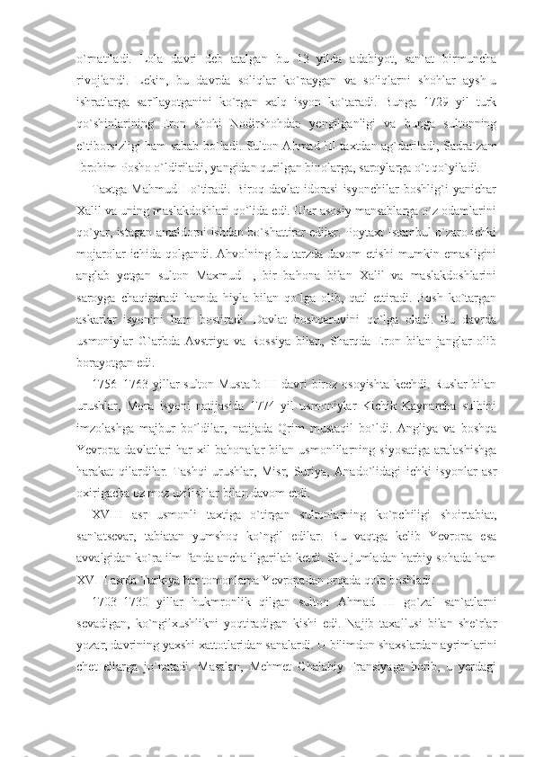 o`rnatiladi.   Lola   davri   deb   atalgan   bu   13   yilda   adabiyot,   san`at   birmuncha
rivojlandi.   Lekin,   bu   davrda   soliqlar   ko`paygan   va   soliqlarni   shohlar   aysh-u
ishratlarga   sarflayotganini   ko`rgan   xalq   isyon   ko`taradi.   Bunga   1729   yil   turk
qo`shinlarining   Eron   shohi   Nodirshohdan   yengilganligi   va   bunga   sultonning
e`tiborsizligi ham sabab bo`ladi. Sulton Ahmad III taxtdan ag`darila di, Sadra`zam
Ibrohim Posho o`ldiriladi, yangidan qurilgan binolarga, saroylarga o`t qo`yiladi.
Taxtga   Mahmud   I   o`tiradi.   Biroq   davlat   idorasi   isyonchilar   boshlig`i   yanichar
Xalil va uning maslakdoshlari qo`lida edi. Ular asosiy mansablarga o`z odamlarini
qo`yar, istagan amaldorni ishdan bo`shattirar edilar. Poytaxt Istambul o`zaro ichki
mo jarolar  ichida  qolgandi.  Ahvolning  bu  tarzda  davom  etishi   mumkin  emasligini
anglab   yetgan   sulton   Maxmud   I,   bir   bahona   bilan   Xalil   va   maslakdoshlarini
saroyga   chaqirtiradi   hamda   hiyla   bilan   qo`lga   olib,   qatl   ettiradi.   Bosh   ko`targan
askarlar   isyonini   ham   bostiradi.   Davlat   boshqaruvini   qo`lga   oladi.   Bu   davrda
usmoniylar   G`arbda   Avstriya   va   Rossiya   bilan,   Sharqda   Eron   bilan   janglar   olib
borayotgan edi.
1756–1763 yillar sulton Mustafo III davri biroz osoyishta kechdi. Ruslar  bilan
urushlar,   Mora   isyoni   natijasida   1774   yil   usmoniylar   Kichik   Kaynarcha   sulhini
imzolashga   majbur   bo`ldi lar,   natijada   Qrim   mustaqil   bo`ldi.   Angliya   va   boshqa
Yevropa   davlatlari   har   xil   bahonalar   bilan   usmonlilarning   siyosatiga   aralashishga
harakat   qilardilar.   Tashqi   urushlar,   Misr,   Suriya,   Anado`lidagi   ichki   isyonlar   asr
oxirigacha oz moz uzilishlar bilan davom etdi.
XVIII   asr   usmonli   taxtiga   o`tirgan   sultonlarning   ko`pchiligi   shoirtabiat,
san`atsevar,   tabiatan   yumshoq   ko`ngil   edilar.   Bu   vaqtga   kelib   Yevropa   esa
avvalgidan ko`ra ilm-fanda ancha ilgarilab ketdi. Shu jumladan harbiy sohada ham
XVIII asrda Turkiya har tomonlama Yevropadan orqada qola boshladi.
1703–1730   yillar   hukmronlik   qilgan   sulton   Ahmad   III   go` zal   san`atlarni
sevadigan,   ko`ngilxushlikni   yoqtiradigan   kishi   edi.   Najib   taxallusi   bilan   she`rlar
yozar, davrining yaxshi xattotlaridan sanalardi. U bilimdon shaxslardan ayrimlarini
chet   ellarga   jo`natadi.   Masalan,   Mehmet   Chalabiy   Fransiyaga   borib,   u   yerdagi 