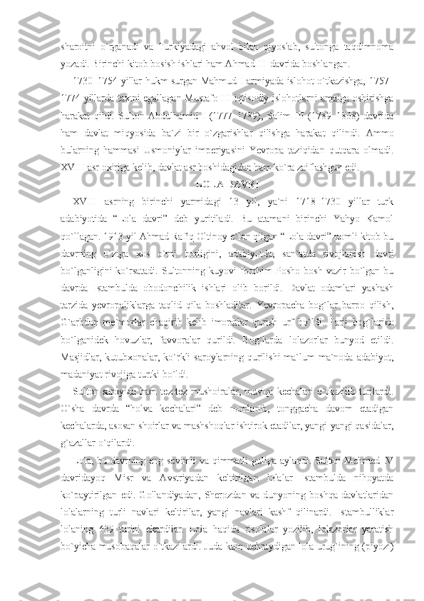 sharoitni   o`rganadi   va   Turkiyadagi   ahvol   bilan   qiyoslab,   sultonga   taqdimnoma
yozadi. Birinchi kitob bosish ishlari ham Ahmad III davrida boshlangan.
1730–1754 yillar hukm surgan Mahmud I armiyada islohot o`tkazishga, 1757–
1774 yillarda taxtni egallagan Mustafo III iqtisodiy islohotlarni amalga oshirishga
harakat   qildi.   Sulton   Abdulhamid   I   (1777–1789),   Salim   III   (1789–1808)   davrida
ham   davlat   miqyosida   ba`zi   bir   o`zgarishlar   qilishga   harakat   qi lindi.   Ammo
bularning   hammasi   Usmoniylar   imperiyasini   Yevropa   taziqidan   qutqara   olmadi.
XVIII asr oxiriga kelib, davlat asr boshidagidan ham ko`ra zaiflashgan edi.
LOLA DAVRI
XVIII   asrning   birinchi   yarmidagi   13   yil,   ya`ni   1718–1730   yillar   turk
adabiyotida   “Lola   davri”   deb   yuritiladi.   Bu   atamani   birinchi   Yahyo   Kamol
qo`llagan. 1913 yil Ahmad Rafiq Oltinoy e`lon qilgan “Lola davri” nomli kitob bu
davrning   o`ziga   xos   o`rni   borligini,   adabiyotda,   san`atda   rivojlanish   davri
bo`lganligini  ko`rsatadi.   Sultonning  kuyovi  Ibrohim  Posho   bosh  vazir  bo`lgan  bu
davrda   Istambulda   obodonchilik   ishlari   olib   borildi.   Davlat   odamlari   yashash
tarzida   yevropaliklarga   taqlid   qila   boshladilar.   Yevropacha   bog`lar   barpo   qilish,
G`arbdan   me` morlar   chaqirib   kelib   imoratlar   qurish   urf   bo`ldi.   Parij   bog` larida
bo`lganidek   hovuzlar,   favvoralar   qurildi.   Bog`larda   lolazorlar   bunyod   etildi.
Masjidlar, kutubxonalar, ko`rkli  saroylarning qurilishi  ma`lum ma`noda adabiyot,
madaniyat rivojiga turtki bo`ldi. 
Sulton   saroyida   ham   tez-tez   mushoiralar,   musiqa   kechalari   o`tkazilib   turilardi.
O`sha   davrda   “holva   kechalari”   deb   nomlanib,   tonggacha   davom   etadigan
kechalarda, asosan shoirlar va mashshoqlar ishtirok etadilar, yangi-yangi qasidalar,
g`azallar o`qilardi.
Lola, bu davrning eng sevimli  va qimmatli guliga aylandi. Sulton Mehmed IV
davridayoq   Misr   va   Avstriyadan   keltirilgan   lolalar   Istambulda   nihoyatda
ko`paytirilgan   edi.   Gollandiyadan,   Sherozdan   va   dunyoning   boshqa   davlatlaridan
lolalarning   turli   navlari   keltirilar,   yangi   navlari   kashf   qilinardi.   Istambulliklar
lolaning   639   turini   ekardilar.   Lola   haqida   risolalar   yozilib,   lolazorlar   yaratish
bo`yicha musobaqalar o`tkazi lardi. Juda kam uchraydigan lola urug`ining (piyozi) 