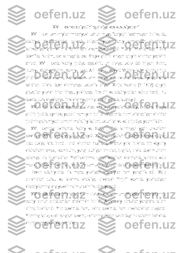 XVIII asr adabiyotining o`ziga xos xususiyatlari
XVIII   asr   usmoniylar   imperiyasi   uchun   muvaffaqiyatli   kechmagan   bo`lsa-da,
adabiyot   rivojlanishdan   to`xtab   qolgani   yo`q.   Saroy   tomonidan   shoirlarga
ko`rsatilgan g`amxo`rlik har holda o`z samarasini berdi. Yuz yil boshlaridagi “Lola
davri”da   Nodim,   asr   so`nggida   esa   Shayx   g`olib   singari   ajoyib   shoirlar   yetishib
chiqdi.   XVIII   asrda   Nabiy   ijodiga   ergashib,   uni   o`ziga   ustoz   deb   bilgan:   Sobit,
Durriy,   Kamiy,   Salim,   Samiy,   Izzat   Ali   Posho,   Sayyid   Vahbiy   kabi   shoirlar   ijod
qildilar.   Fitnat   xonim,   Nabizoda   Nozim   o`ziga   xos   ovoz   bilan   adabiyotga   kirib
keldilar.   O`sha   davr   shoirlariga   ustozlik   qilgan   Xo`ja   Nashot   (?–1807)   ajoyib
g`azallar   yozish   bilan   birga,   yoshlarga   fors   tili   va   adabiyotidan   saboq   berdi.   Bu
davrda turk shoirlariga fors she`riyatining ta`siri yanada kuchaydi.
XVIII   asr   turk   she`riyatining   o`ziga   xos   xususiyatlari   Nabiy,   Nodim,   Shayx
g`olib ijodida ayniqsa yaqqol namoyon bo`ldi. Yuqorida nomi zikr etilgan shoirlar
ijodining ahamiyatli tomoni mahalliy kalorit ustunligi va xalq ijodiga yaqinlikdir.
XVII   asrning   oxirlarida   Nabiy   va   Sobit   ijodida   ko`ringan   yerli   unsurlarni
tasvirlash XVIII asrda yanada kuchaydi. Xalq urf-odatlarini adabiyotda aks ettirish
odat   tusiga   kira   bordi.   Endi   shoirlar   Bag`dod,   Sheroz   yoki   boshqa   bir   xayoliy
shaharlar ni emas, Istambulni, yangi qurilgan binolar, bog`lar, o`sha davr muhitini
qalamga   ola   boshladilar.   Yerlilashtirma   oqimi   vakillari   she`rlarida   ko`proq   xalq
maqol, latifalarini qo`llab, mahalliy turmush tarzini ifodalashga ahamiyat berdilar.
Devon   adabiyotida   ilk   marta   yozilgan   sharqiylar   ham   yangilik   edi.   Xalq
qo`shiqlari   turku   va   koshma   shakliga   o`xshash   “hijo”   vaznida   yoziladigan
sharqiylarning eng yaxshi na`munasini Nodim yaratdi.
XVIII   asr   adabiyotining   yana   bir   o`ziga   xosligi   mumtoz   devon   she`riyatining
qat`iy   qonun-qoidalaridan   chekinishi   bo`ldi.   An`anaviy   obrazlar   yangicha   talqin
qilina   boshlandi.   Yor   tasvirida   ham,   oshiq   tasvirida   ham   o`xshatishlar   o`zgardi.
Yorning ko`z, soch ranglari tasviri, oshiqning hijron azobidagi holatlarini berishda
shoirlar originallikka intildilar. 