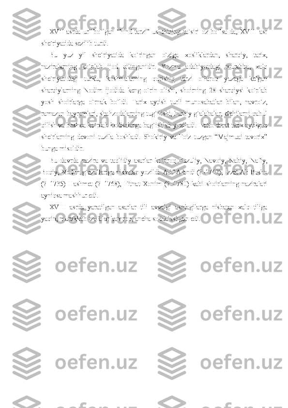 XVII   asrda   urf   bo`lgan   “hind   tarzi”   uslubining   ta`siri   oz   bo`lsa-da,   XVIII   asr
she`riyatida sezilib turdi.
Bu   yuz   yil   she`riyatida   ko`ringan   o`ziga   xosliklardan,   shar qiy,   tarix,
naziralarning   ko`plab   ijod   qilinganidir.   Yozma   adabiyotdagi   murabba,   xalq
she`riyatidagi   turku,   koshmalarning   qorishiq   tarzi   o`laroq   yuzaga   kelgan
sharqiylarning   Nodim   ijodida   keng   o`rin   olishi,   shoirning   28   sharqiysi   ko`plab
yosh   shoirlarga   o`rnak   bo`ldi.   Tarix   aytish   turli   munosabatlar   bilan,   navro`z,
ramazon bayramlari, shahzodalarning tug`ilishi, harbiy g`alabalar, elchilarni qabul
qilish va boshqa ko`plab hodisalarga bag`ishlab yoziladi. Hatto faqat tarix aytilgan
she`r larning   devoni   tuzila   boshladi.   Shokiriy   va   Foiz   tuzgan   “Majmuai   tavorix”
bunga misoldir.
Bu   davrda   nazira   va   taqlidiy   asarlar   ko`proq   Fuzuliy,   Navoiy,   Nabiy,   Nafiy,
Boqiy, Nodim g`azallariga nisbatan yozildi. Atif Afandi (?–1742), Izzat Ali Posho
(?–1735)   Hashmet   (?–1768),   Fitnat   Xonim   (?–1780)   kabi   shoirlarning   naziralari
ayniqsa mashhur edi.
XVIII   asrda   yaratilgan   asarlar   tili   avvalgi   asrdagilarga   nisbatan   xalq   tiliga
yaqin, murakkab izofalar kamroq, ancha soddalashgan edi. 