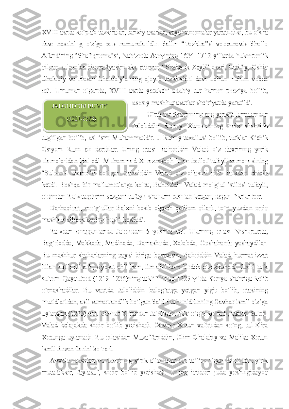 XVIII asrda ko`plab tazkiralar, tarixiy asarlar, sayohatno malar yaratildiki, bu o`sha
davr   nasrining   o`ziga   xos   namunalaridir.   Salim   “Tazkira”si   voqeanavis   Shafiq
Afandining “Shafiqnoma”si, Nabizoda Atoyining 1634–1712 yillarda hukmronlik
qilgan   sultonlar   biografiyasini   aks   ettirgan   “Shaka-ik   Zeyli”   asari,   Latifiy,   Oshiq
Chalabiy   va   Hasan   Chalabiylarning   ajoyib   tazkiralari   davr   uchun   muhim   voqea
edi.   Umuman   olganda,   XVIII   asrda   yetakchi   adabiy   tur   hamon   poeziya   bo`lib,
asosiy mashhur asarlar she`riyatda yaratildi.  
         O`rta asr Sharqining eng yirik allomalaridan
Jaloliddin   Rumiy   Xurosonning   Balx   shahrida
tug`ilgan bo`lib, asl ismi Muhammaddir. J.   Rumiy taxallusi bo`lib, turklar Kichik
Osiyoni   Rum   eli   derdilar.   Uning   otasi   Bahoiddin   Valad   o`z   davrining   yirik
ulamolaridan biri edi. Muhammad Xorazm shoh bilan ixtilof tufayli zamonasining
“Sultonul   ulamo”si   bo`lgan   Baho iddin   Valad   o`z   oilasini   olib   Balxdan   chiqib
ketdi.   Boshqa   bir   ma`lumotlarga   ko`ra,   Bahoiddin   Valad   mo`g`ul   istilosi   tufayli,
oldindan Balx taqdirini sezgani tufayli sha harni tashlab ketgan, degan fikrlar bor.
Darhaqiqat,   mo`g`ullar   Balxni   bosib   olgach   qatliom   qiladi,   to`rt   yuzdan   ortiq
mashhur allomalarning boshi kesiladi.
Balxdan   chiqqanlarida   Jaloliddin   5   yoshda   edi.   Ularning   oilasi   Nishopurda,
Bag`dodda,   Makkada,   Madinada,   Damashqda,   Xalabda,   Oqshaharda   yashaydilar.
Bu   mashhur   shaharlarning   qay si   biriga   bormasin,   Bahoiddin   Valad   hurmat-izzat
bilan kutib olinadi, siyosat ahli ham, ilm ahli ham birdek e`zozlashadi. Oxiri turk
sultoni Qayqubod (1219–1236)ning taklifi bilan 1229 yilda Konya shahriga kelib
o`rnashadilar.   Bu   vaqtda   Jaloliddin   balog`atga   yetgan   yigit   bo`lib,   otasining
muridlaridan, asli samarqandlik bo`lgan Said Burhoniddinning Gavhar ismli qiziga
uylangan (1225) edi. Gavhar Xotundan Jaloliddin ikki o`g`il ko`radi, kattasi Sulton
Valad   kelajakda   shoir   bo`lib   yetishadi.   Gavhar   Xotun   vafotidan   so`ng,   tul   Kira
Xotunga   uylanadi.   Bu   oilasidan   Muzaffariddin,   Olim   Chalabiy   va   Malika   Xotun
ismli farzandlarini ko`radi.
Avvalo otasidan   va davrining yirik allomalaridan  ta`lim   olgan  Jaloliddin  yirik
mutafakkir,   faylasuf,   shoir   bo`lib   yetishadi.   Uning   iqtidori   juda   yoshligidayoq    JALOLIDDIN RUMIY
             (1207-1273)  