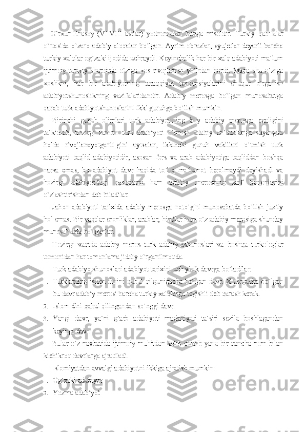 –   O`rxun-Enasoy   (VI-VIII   asrlar)   yodnomalari   bunga   misoldir.   Turkiy   qabilalar
o`rtasida  o`zaro adabiy alo qalar  bo`lgan. Ayrim  obrazlar, syujetlar  deyarli  barcha
turkiy xalqlar og`zaki ijodida uchraydi. Keyinchalik har bir xalq adabiyoti ma`lum
ijtimoiy-tarixiy   sharoitda   o`ziga   xos   rivojlanish   yo`lidan   bordi.   Mana   shu   o`ziga
xoslikni,   har   bir   adabiyotning   taraqqiyot   tendensiyalarini   chuqur   o`rganish
adabiyotshunoslikning   vazifalaridandir.   Adabiy   merosga   bo`lgan   munosabatga
qarab turk adabiyotshunoslarini ikki guruhga bo`lish mumkin.
Birinchi   guruh   olimlari   turk   adabiyotining   boy   adabiy   merosga   egaligini
ta`kidlab,   hozirgi   zamon   turk   adabiyoti   o`tmish   adabiy   an`analariga   suyangan
holda   rivojlanayotganli-gini   aytsalar,   ikkinchi   guruh   vakillari   o`tmish   turk
adabiyoti   taqlid   adabiyotidir,   asosan   fors   va   arab   adabiyotiga   taqliddan   boshqa
narsa   emas,   bu   adabiyot   davr   haqida   to`liq   ma`lumot   berolmaydi   deyishadi   va
hozirgi   adabiyotdagi   qusurlarni   ham   adabiy   merosning   zaif   tomonlarini
o`zlashtirishdan deb biladilar.
Jahon   adabiyoti   tarixida   adabiy   merosga   noto`g`ri   munosabatda   bo`lish   juz`iy
hol emas. Bir vaqtlar eronliklar, arablar, hindlar ham o`z adabiy merosiga shunday
munosabatda bo`lganlar.
Hozirgi   vaqtda   adabiy   meros   turk   adabiyotshunoslari   va   boshqa   turkologlar
tomonidan har tomonlama jiddiy o`rganilmoqda.
Turk adabiyotshunoslari adabiyot tarixini uch yirik davrga bo`ladilar:
1. Turklarning islom  dinini qabul  qilgunigacha bo`lgan davr. X asrgacha bo`lgan
bu davr adabiy merosi barcha turkiy xalqlarga tegishli deb qarash kerak.
2. Islom dini qabul qilingandan so`nggi davr.
3. Yangi   davr,   ya`ni   g`arb   adabiyoti   madaniyati   ta`siri   sezila   boshlagandan
keyingi davr.
Bular o`z navbatida ijtimoiy muhitdan kelib chiqib yana bir qancha nom bilan
kichikroq davrlarga ajratiladi. 
Islomiyatdan avvalgi adabiyotni ikkiga ajratish mumkin:
1. Og`zaki adabiyot
2. Yozma adabiyot 