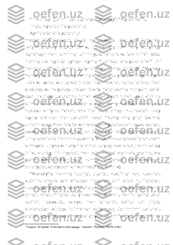 “Fors tilidagi Qur`on” - deb ulug`langan “Masnaviy”, “Nay taronasi”la,
Tingla, nay andoq hikoyatlar qilur,
Ayriliqlardan shikoyatlar qilur.
misralari   bilan   boshlanadi.   Chunki   nay   tasavvufda   oshiq,   ya`ni   ilohiy   ishq
oshig`ining   ramziy   obrazidir.   Orif   va   oqil   insonning   o`zini   ilohiy   ishq   yo`liga
bag`ishlagan   insoni   komilning   lutfi   nihoyatda   oshiqona   va   laziz   bo`lishi   kerak.
O`zining   toza   hayotidan   ayrilgan   nayning   “judolikdan   shikoyatlar   qilishi”   orif
insonning   ruhi   kabi   hamisha   boqiy   ruhoniyat   olamiga   intilishdir.   “Masnaviy
ma`naviy”da Jaloliddin Rumiy o`zining ta`limotini, dunyoqarashini bayon qilgan.
Hadis   va   oyatlar,   xalq   og`zaki   ijodidan   olgan   masallar,   naqllar,   latifalar,   ibratli
voqealarga   va   hikoyatlarga   o`ralgan   falsafiy   fikrlar   asarning   mohiyatini   tashkil
etgan.   Insonlarga   tushunarliroq   bo`lishi   va   tezroq   yetib   borishi   uchun   shoir   o`z
ta`limoti   asoslarini   she`riyat   tili   bilan   so`zlaydi.   Rumiy   mutafakkir   shoir   sifatida
murakkab   so`fiyona   fikrlarni,   ramz   bilan   ishora   qilingan   mulohazalarni   oddiy
hayotiy   tafsilotlari   bilan   tushuntirib   beradi.   “Rumiy   ming   yillar   davomida
to`planib kelgan Sharq falsafasi va hikmati, islomiy haqiqatlarni omuxta etaolgan,
tasavvuf va falsafani qo`shib, inson ruhi dialektikasini ochgan ulug` mutafakkirdir.
Uning qarashlarida biror-bir mutaassiblik, ko`r-ko`rona aqidaparastlik namunasini
ko`rmaysiz. U tiyrak va hushyor ko`z bilan dunyoga nazar soladi, insonni qanday
bo`lsa,   shunday   olib   o`rganadi,   inson   qalbi   to`ridagi   eng   nozik,   eng   inja,   eng
yashirin   sirlarni   oshkor   etadi,   ruhimiz   iqlimlaridagi   o`zimiz   sezmagan
qonuniyatlar, zaruriyatlarni ko`rsatib beradi 1
 (N. Komilov).
“Masnaviy”da   insonning   butunligi,   ulug`ligi,   musaffoligi   ham,   nuqsonlari,
xudbinlik   oqibatida   kelib   chiqadigan   illatlar   ham   tahlil   etiladi.   Bu   illatlardan,
nuqsonlardan qutulish, poklanish fazilatlari bayon qilinadi. Rumiy uchun insonlar
dinidan, irqidan, millatidan qat`iy nazar birdir. Muhimi u inson bo`lganligi uchun
qadrlidir.   Tasavvufda,   asosiysi,   inson   ko`nglidir,   kishilar   turli   tillarda
so`zlashadigan   xalqlarga   bo`linishidan   qat`iy   nazar,   ular   bir-birini   tushunishi,
anglashi   kerak.   “Masnaviy”ning   bosh   g`oyalaridan   biri   “so`fiy   tilni”   ya`ni   “tilsiz
1 1
  Қ аранг. Ж.Румий. Ичингдаги ичингдадур. Тошкент. "Ёзувчи". 1997й. 6-бет. 