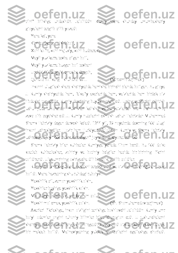 tilni”   bilishga   undashdir.   Jaloliddin   Rumiy   mana   shunday   umumbashariy
g`oyalarni targ`ib qilib yozadi:
Yana kel, yana
Kim bo`lsang - o`sha bo`l,
Xohi kofir, xohi majusiy, xohi budparast,
Mayli yuz karra tavba qilgan bo`l, 
Mayli yuz karra buzgan bo`l tavbani
Umidsizlik dargohi emas bu dargoh,
Qandoq bo`lsang – shundoq kel...   (Mirtemir tarjimasi)
Insonni ulug`lash sharq she`riyatida hamisha birinchi planda bo`lgan. Bu g`oya
J.   Rumiy   she`riyatida   ham,   falsafiy   asarlarida   ham,   va`zlarida   ham   birdek   o`z
ifodasini  topgandir. Rumiy davrining buyuk notig`i  edi. Uning va`zlarini  eshitish
uchun   juda   uzoqlardan   muxlislari   kelishar   va   bu   va`zlardan   olam-olam   ma`no,
zavq olib qaytishar edi. J.   Rumiy nutqlari ni eshitish uchun Tabrizdan Muhammad
Shams Tabriziy degan darvesh keladi. 1244 yil, 29 noyabrda davrning ikki ulug`
insoni   uchrashadilar.   Hozir   ham   Turkiyada   Jaloliddin   Rumiy   va   Shams   Tabriziy
uchrashgan joy “ikki nahr uchrashgan” joy sifatida ziyorat qilinadi. 
Shams   Tabriziy   bilan   suhbatlar   Rumiyga   yanada   ilhom   berdi.   Bu   ikki   do`st
soatlab   suhbatlashar,   zohiriy   va   botiniy   belgilar   haqida   bir-birining   fikrini
to`ldirardi. Ular umrining oxirigacha dili bir do`st bo`lib qoldilar.
Rumiy bir umr ezgulikni, poklikni targ`ib qildi va o`zi komillikning namunasi
bo`ldi. Mana hazratning shu ruhdagi ruboiysi:
Yaxshilik qil, zamon yaxshilik olsin,
Yaxshilar boshiga yaxshilik solsin.
Mol-dunyo barchadin, sendan ham qolur,
Yaxshi mol emas, yaxshilik qolsin. (Sh.   Shomuhamedov tarjimasi)
Asarlari   fikrlashga,   inson   o`zligini   tanishga   boshlovchi   Jaloliddin   Rumiy   umr
bo`yi   odamlar   ongini   ruhoniy   bilimlar   bilan   charog`on   etdi.   U   tushunchalarni
she`riyat, musiqa or qali anglashni o`rgatdi. Rumiy ijodi o`zidan keyingi avlodlarga
bir   maktab   bo`ldi.   Ma`naviyatning   yuksak   cho`qqilarini   egallashga   chorladi. 