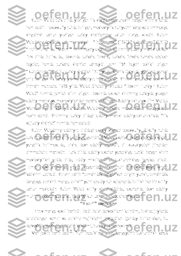 Sulton  Valad   turk  tilida  yozilgan  ilk  she`rlar   namunasini  bergan  shoir  sifatida
ham qadrli. Tasavvufiy ruhda bo`lgan, mavlaviylik ruhiyatini keng xalq ommasiga
singdirish   uchun   yozilgan   turkiy   she`rlarning   uslubi   o`ziga   xosdir.   Sulton
Valadning devonida uch masnaviysi – “Ibtidonoma” (1291) “Rubobnoma” (1301)
“Intihonoma” va “Maorif” nomli nasriy asari bor. Shoirning adabiy merosi asosan
fors   tilida   bo`lsa-da,   devonda   turkcha-forscha,   turkcha-forscha-rumcha   aralash
baytlar,   hamda   turkcha   she`rlar   uchraydi.   Jami   156   baytni   tashkil   qilgan
“Rubobnoma”dagi   bu   turkiy   she`rlar   1301   yilda   Kichik   Osiyoda   yozilgan   sanasi
aniq   bo`lgan   ilk   turkiy   yozma   adabiyot   namunasidir.   Shoirning   turkcha   devonini
birinchi   marotaba   1925   yilda   Valad   Chalabiy   Izbudaq   “Devoni   Turkiy-i   Sulton
Valad”   nomida   jamlab   e`lon   qilgan.   Devonda   asosan   shoirning   turkiyda   yozgan
adabiy merosi va masnaviylaridan parchalar olingan. Adabiyotshunos olim Majdut
Mansur   o`g`li   1958   yili   “Sulton   Valadning   turkcha   manzumalari”ni   tayyorlab
nashr   ettirdi.   Shoirning   turkiy   tildagi   adabiy   merosi   adabiyotshunoslikda   “ilk
saljuqiy she`rlar” nomida ham ataladi.
Sulton   Valadning   adabiyot   oldidagi   asosiy   xizmati   tasavvufiy,   falsafiy   ruhda
turk tilida birinchi bo`lib asar yaratganidir. S.Valad asarlari mazmunan va shaklan
yangilik   bo`lmasa-da,   o`sha   davr   adabiy   mahsuli,   til   xususiyatlari   jihatidan
qimmatbaho   merosdir.   Turk   tilida   adabiy   asarlar   yaratishga   turtki   bergan   shoir
mavlaviylikni   sodda   tilda,   oddiy   misollar   bilan   tushuntirishga   harakat   qiladi.
Tomchi   suv   ummonga   singib   ketganidek,   inson   ruhi   ham   abadiyatga   singib
ketishini   uqtiradi.  Ko`zni   ochib “tomchidek  dengiz  sari   to`g`ri   yurish,  tomchidek
dengizga qorishib mangu qolish” ya`ni abadiy ruh saltanatida bo`lish har bir so`fiy
uchun   maslakdir.   Sulton   Valad   so`fiy   shoir   sifatida,   asarlarida   davr   adabiy
muhitini aks ettira oldi-ki, bugungi kun uchun bu juda ahamiyatlidir.
“Maorif” asaridan
- Birov menga savol beribdi. Dedi: ba`zi darveshlarni ko`r dim, boshqa joylarda
ta`qiqlangan   samo`   va   qo`shiq   majlislarini   qizitadilar.   Qanday   bo`lar   ekan,   bu
darveshlik mazhabiga to`g`ri keladimi, bunday ishlar ravomi?
Men   javob   berib   dedim:   Buni   batafsilroq   qilib,   kengaytirib   tushuntirish   kerak 