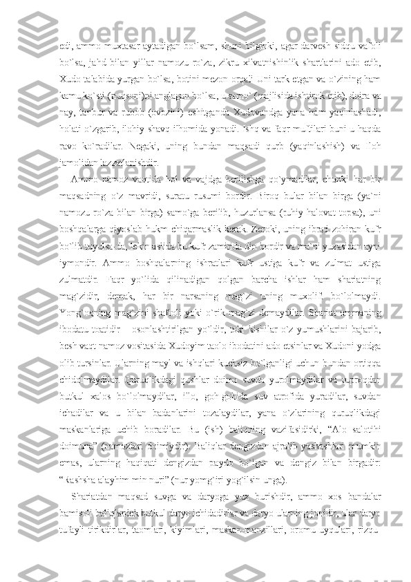 edi, ammo muxtasar  aytadigan bo`lsam, shuni bilginki, agar darvesh sidqu vafoli
bo`lsa,   jahd   bilan   yillar   namozu   ro`za,   zikru   xilvatnishinlik   shartlarini   ado   etib,
Xudo talabida yurgan bo`lsa, botini mezon orqali Uni tark etgan va o`zining ham
kamu ko`sti (nuqsoni)ni anglagan bo`l sa, u samo` (majlisida ishtirok etib), doira va
nay,   tanbur   va   rubob   (ovozini)   eshitganda   Xudovandga   yana   ham   yaqinlashadi,
ho lati o`zgarib, ilohiy shavq ilhomida yonadi. Ishq va faqr muftilari buni u haqda
ravo   ko`radilar.   Negaki,   uning   bundan   maq sadi   qurb   (yaqinlashish)   va   Iloh
jamolidan lazzatlanishdir.
Ammo   namoz   vaqtida   hol   va   vajdga   berilishga   qo`ymadilar,   chunki   har   bir
maqsadning   o`z   mavridi,   suratu   rusumi   bordir.   Biroq   bular   bilan   birga   (ya`ni
namozu   ro`za   bilan   birga)   samo`ga   berilib,   huzurlansa   (ruhiy   halovat   topsa),   uni
boshqalarga  qiyoslab  hukm  chiqarmaslik  kerak. Zeroki, uning ibrati  zohiran  kufr
bo`lib tuyulsa-da, lekin aslida bu kufr zamirida din bordir va ma`ni yuzasidan ayni
iymondir.   Ammo   boshqalarning   ishratlari   kufr   ustiga   kufr   va   zulmat   ustiga
zulmatdir.   Faqr   yo`lida   qilinadigan   qolgan   barcha   ishlar   ham   shariatning
mag`zidir,   demak,   har   bir   narsaning   mag`zi   uning   muxolifi   bo`lolmaydi.
Yong`oqning   mag`zini   shaftoli   yoki   o`rik   mag`zi   demaydilar.   Shariat   ommaning
ibodatu   toatidir   –   osonlashtirilgan   yo`ldir,   toki   kishilar   o`z   yumushlarini   bajarib,
besh vaqt namoz vositasida Xudoyim taolo ibodatini ado etsinlar va Xudoni yodga
olib tursinlar. Ularning mayl va ishqlari kuchsiz bo`lganligi uchun bundan ortiqqa
chidolmaydilar.   Quruqlikdagi   qushlar   doimo   suvda   yurolmaydilar   va   tup roqdan
butkul   xalos   bo`lolmaydilar,   illo,   goh-gohida   suv   atrofida   yuradilar,   suvdan
ichadilar   va   u   bilan   badanlarini   tozalaydilar,   yana   o`zlarining   quruqlikdagi
maskanlariga   uchib   boradilar.   Bu   (ish)   baliqning   vazifasidirki,   “Alo   salotihi
doimuna”   (namozlari   doimiydir).   Baliqlar   dengizdan   ajralib   yashashlari   mumkin
emas,   ularning   haqiqati   dengizdan   paydo   bo`lgan   va   dengiz   bilan   birgadir:
“Rashsha alayhim min nuri” (nur yomg`iri yog`ilsin unga). 
Shariatdan   maqsad   suvga   va   daryoga   yuz   burishdir,   ammo   xos   bandalar
bamisoli baliqlardek butkul daryo ichidadirlar va daryo ularning jonidir, ular daryo
tufayli   tirikdirlar,   taomlari,   kiyimlari,   maskan-manzillari,   oromu   uyqulari,   rizqu- 