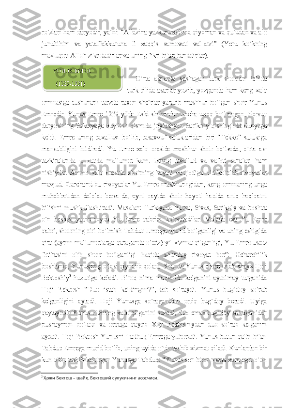 ro`zlari ham daryodir, ya`ni: “Allazina yazkurunalloha qiyoman va qu`udan va alo
junubihim   va   yataffakkuruna   fi   xaqqis   samovati   val-arzi”   (Yeru   ko`kning
maxluqoti Alloh zikridadirlar va uning fikri bilan banddirlar).
O`rta   asrlarda   yashagan   turk   shoirlari   ichida
turk   tilida   asarlar   yozib,   yozganda   ham   keng   xalq
ommasiga   tushunarli   tarzda   ravon   she`rlar   yaratib   mashhur   bo`lgan   shoir   Yunus
Emredir.  Yunus  Emre  1239 yilda  Eski  shahardan  uncha  uzoq  bo`lmagan,  Porsuq
daryosining Sakaryaga quyilish qismida joylashgan Sa riko`y qishlog`ida dunyoga
keldi.   Emre   uning   taxallusi   bo`lib,   tasavvuf   suluklaridan   biri   “Tekke”   sulukiga
mansubligini   bildiradi.   Yu.   Emre   xalq   orasida   mashhur   shoir   bo`lsada,   o`rta   asr
tazkiralarida   u   xaqda   ma`lumot   kam.   Uning   tavallud   va   vafoti   sanalari   ham
nisbiydir.   Ammo   xalq   orasida   shoirning   hayoti   va   ijodiga   oid   ko`plab   rivoyatlar
mavjud. Garchand bu rivoyatlar  Yu.   Emre mashhurligidan, keng ommaning unga
muhabba tidan   dalolat   bersa-da,   ayni   paytda   shoir   hayoti   haqida   aniq   haqiqatni
bilishni   mushkullashtiradi.   Masalan:   Turkiyada   Bur sa,   Sivas,   Sariko`y  va   boshqa
o`n   beshga   yaqin   joyda   Yu.   Emre   qab rini   ko`r satadilar.   Mulada   esa   Yu.   Emre
qabri, shoirning piri bo`lmish Tabduq Emrega murid bo`lganligi va uning eshigida
qirq (ayrim ma`lumotlarga qaraganda o`ttiz) yil xizmat qilgan ligi, Yu.   Emre ustoz
fotihasini   olib   shoir   bo`lganligi   haqida   shunday   rivoyat   bor”:   Ocharchilik
boshlanib, Yunusning oilasi qiynalib qoladi. Shunda Yunus chora izlab shayx Hoji
Bektoshiy 2
  huzuriga   keladi.   Biroq   nima   maqsadda   kelganini   aytolmay   turganida
Hoji   Bektosh   “Duo   istab   keldingmi?”,-deb   so` raydi.   Yunus   bug`doy   so`rab
kelganligini   aytadi.   Hoji   Yunusga   so`raganidan   ortiq   bug`doy   beradi.   Uyiga
qaytayotib Yunus o`zi ning xato qilganini sezadi, duo emas bug`doy so`raganidan
pushaymon   bo`ladi   va   orqaga   qaytib   Xoji   Bektoshiydan   duo   so` rab   kelganini
aytadi. Hoji Bektosh Yunusni Tadbuq Emrega yuboradi. Yunus butun qalbi bilan
Tabduq Emrega murid bo`lib, uning uyida o`tin tashib xizmat qiladi. Kunlardan bir
kun o`tin tashib keltirgan Yunusga Tabduq: “Yunus sen biror marta xam egri o`tin
2
  Ҳ ожи Бектош – шайх, Бектоший сулукининг асосчиси.     YUNUS EMRE
      (1239-1321)  