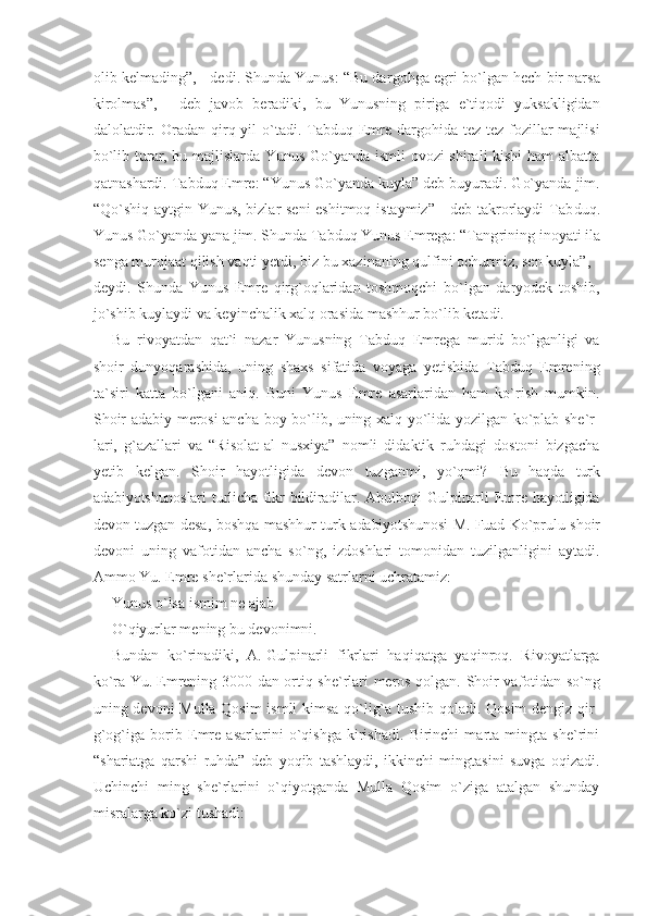 olib kelmading”, - dedi. Shunda Yunus: “Bu dar gohga egri bo`lgan hech bir narsa
kirolmas”,   -   deb   javob   beradiki,   bu   Yunusning   piriga   e`tiqodi   yuksakligidan
dalolatdir.  Oradan qirq yil   o`tadi.  Tabduq  Emre  dargohida  tez-tez  fozillar  majlisi
bo`lib turar, bu majlislarda Yunus Go`yanda ismli ovozi shirali kishi  ham albatta
qatnashardi. Tabduq Emre: “Yunus Go`yanda kuyla” deb buyuradi. Go`yanda jim.
“Qo`shiq aytgin Yunus, bizlar seni  eshitmoq istaymiz” - deb takrorlaydi  Tab duq.
Yunus Go`yanda yana jim. Shunda Tabduq Yunus Emrega: “Tang rining inoyati ila
senga murojaat qilish vaqti yetdi, biz bu xazinaning qulfini ochurmiz, sen kuyla”, -
deydi.   Shunda   Yunus   Emre   qirg`oqlaridan   toshmoqchi   bo`lgan   daryodek   toshib,
jo`shib kuylaydi va keyinchalik xalq orasida mashhur bo`lib ketadi.
Bu   rivoyatdan   qat`i   nazar   Yunusning   Tabduq   Emrega   murid   bo`lganligi   va
shoir   dunyoqarashida,   uning   shaxs   sifatida   voyaga   yetishida   Tabduq   Emrening
ta`siri   katta   bo`lgani   aniq.   Buni   Yunus   Emre   asarlaridan   ham   ko`rish   mumkin.
Shoir adabiy merosi ancha boy bo`lib, uning xalq yo`lida yozilgan ko`plab she`r -
lari,   g`azallari   va   “Risolat-al   nusxiya”   nomli   didaktik   ruhdagi   dostoni   bizgacha
yetib   kelgan.   Shoir   hayotligida   devon   tuzganmi,   yo`qmi?   Bu   haqda   turk
adabiyotshunoslari  turlicha  fikr   bildiradilar. Abulboqi   Gulpinarli   Emre hayotligida
devon tuzgan desa,  boshqa mashhur turk adabiyotshunosi  M.   Fuad Ko`prulu shoir
devoni   uning   vafotidan   ancha   so`ng,   izdoshlari   tomonidan   tuzilganligini   aytadi.
Ammo Yu.   Emre she`rlarida shunday satrlarni uchratamiz:
Yunus o`lsa ismim ne ajab
O`qiyurlar mening bu devonimni.
Bundan   ko`rinadiki,   A.   Gulpinarli   fikrlari   haqiqatga   yaqinroq.   Rivoyatlarga
ko`ra Yu.   Emrening 3000 dan ortiq she`r lari meros qolgan. Shoir vafotidan so`ng
uning devoni Mulla Qosim  ismli kimsa qo`lig`a tushib qoladi. Qosim dengiz qir -
g`og`iga   borib   Emre   asarlarini   o`qishga   kirishadi.   Birinchi   marta   mingta   she`rini
“shariatga   qarshi   ruhda”   deb   yoqib   tashlaydi,   ikkinchi   mingtasini   suvga   oqizadi.
Uchinchi   ming   she`rlarini   o`qiyotganda   Mulla   Qosim   o`ziga   atalgan   shunday
misralarga ko`zi tushadi: 