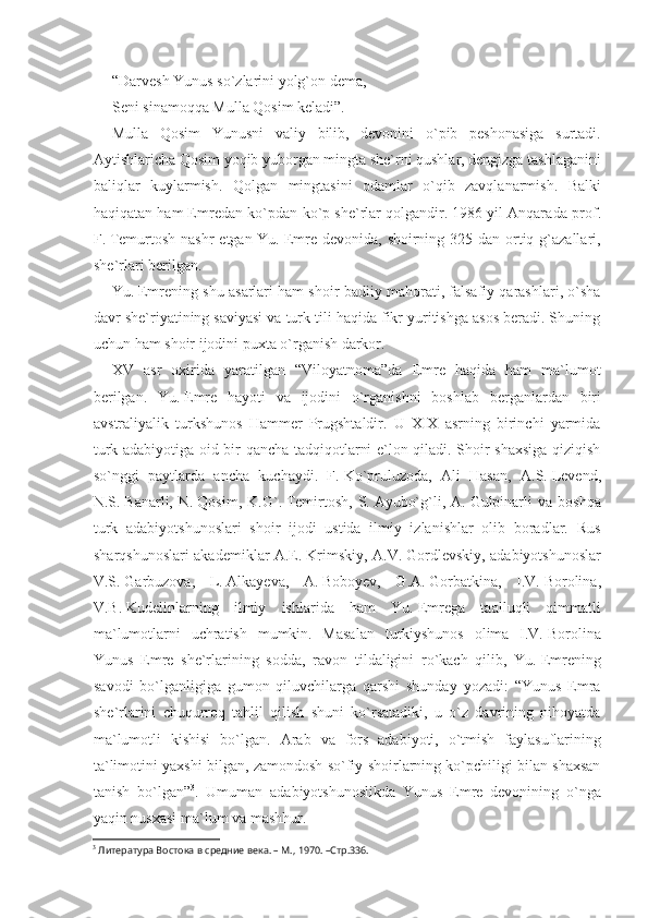 “Darvesh Yunus so`zlarini yolg`on dema,
Seni sinamoqqa Mulla Qosim keladi”.
Mulla   Qosim   Yunusni   valiy   bilib,   devonini   o`pib   peshonasiga   surtadi.
Aytishlaricha Qosim yoqib yuborgan mingta she`rni qushlar, dengizga tashlaganini
baliqlar   kuylarmish.   Qol gan   mingtasini   odamlar   o`qib   zavqlanarmish.   Balki
haqiqatan ham Emredan ko`pdan-ko`p she`rlar qolgandir. 1986 yil Anqara da prof.
F.   Temurtosh nashr  etgan Yu.   Emre devonida, shoirning 325 dan ortiq g`azallari,
she`rlari berilgan.
Yu.   Emrening shu asarlari ham shoir badiiy mahorati, falsafiy qarashlari, o`sha
davr she`riyatining saviyasi va turk tili haqida fikr yuritishga asos beradi. Shuning
uchun ham shoir ijodini puxta o`rganish darkor.
XV   asr   oxirida   yaratilgan   “Viloyatnoma”da   Emre   haqida   ham   ma`lumot
berilgan.   Yu.   Emre   hayoti   va   ijodini   o`rganishni   bosh lab   berganlardan   biri
avstraliyalik   turkshunos   Hammer   Prugshtaldir.   U   XIX   asrning   birinchi   yarmida
turk adabiyotiga oid bir qancha tadqiqotlarni e`lon qiladi. Shoir shaxsiga qiziqish
so`nggi   paytlarda   ancha   kuchaydi.   F.   Ko`pruluzoda,   Ali   Hasan,   A.S.   Levend,
N.S.   Banarli,   N.   Qosim,   K.G`.   Temirtosh,   S.   Ayubo`g` li,   A.   Gulpinarli   va   boshqa
turk   adabiyotshunoslari   shoir   ijodi   ustida   ilmiy   izlanishlar   olib   boradlar.   Rus
sharqshunoslari akademiklar A.E.   Krimskiy, A.V.   Gordlevskiy, adabiyotshunoslar
V.S.   Garbuzova,   L.   Alkayeva,   A.   Boboyev,   G.A.   Gorbat kina,   I.V.   Borolina,
V.B.   Kudelinlarning   ilmiy   ishlarida   ham   Yu.   Emrega   taalluqli   qimmatli
ma`lumotlarni   uchratish   mumkin.   Masalan   turkiyshunos   olima   I.V.   Borolina
Yunus   Emre   she`rlarining   sodda,   ravon   tildaligini   ro`kach   qilib,   Yu.   Emrening
savodi   bo`lganligiga   gumon   qiluvchilarga   qarshi   shunday   yozadi:   “Yunus   Emra
she`rlarini   chuqurroq   tahlil   qilish   shuni   ko`rsatadiki,   u   o`z   davrining   nihoyatda
ma`lumotli   kishisi   bo`l gan.   Arab   va   fors   adabiyoti,   o`tmish   faylasuflarining
ta`limo tini yaxshi bilgan, zamondosh so`fiy shoirlarning ko`pchiligi bilan shaxsan
tanish   bo`lgan” 3
.   Umuman   adabiyotshunoslikda   Yunus   Emre   devonining   o`nga
yaqin nusxasi ma`lum va mashhur. 
3
 Литература Востока в средние века. – М., 1970. –Стр.336. 