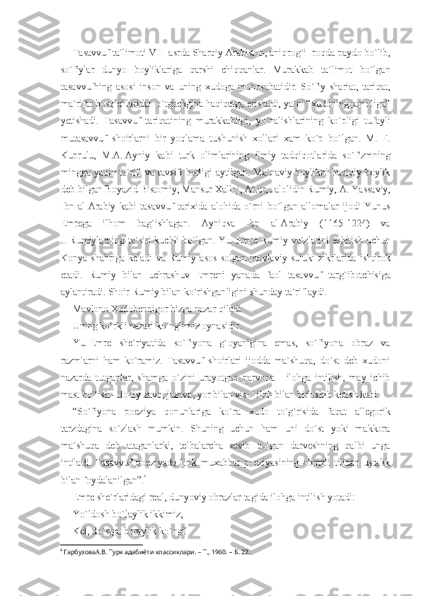 Tasavvuf ta`limoti VIII asrda Sharqiy Arabiston, aniq rog`i Iroqda paydo bo`lib,
so`fiylar   dunyo   boyliklariga   qarshi   chiqqanlar.   Murakkab   ta`limot   bo`lgan
tasavvufning   asosi   inson   va   uning   xudoga   munosabatidir.   So`fiy   shariat,   tariqat,
ma`rifat bosqichlaridan o`tgachgina haqiqatga erishadi, ya`ni “xudoning jamoliga”
yetishadi.   Tasavvuf   tariqatining   murakkabligi,   yo`nalishlarining   ko`pligi   tufayli
mutasavvuf   shoirlarni   bir   yoqlama   tushunish   xollari   xam   ko`p   bo`lgan.   M.   F.
Kuprulu,   M.A.   Ayniy   kabi   turk   olimlarining   ilmiy   tadqiqotla rida   so`fizmning
mingga yaqin ta`rifi va tavsifi borligi  aytilgan. Ma`naviy boylikni  haqiqiy boylik
deb bilgan Boyazid Bistomiy, Mansur Xalloj, Attor, Jalolidin Rumiy, A.   Yassaviy,
Ibn   al-Arabiy   kabi   tasavvuf   tarixida   alohida   o`rni   bo`l gan   allomalar   ijodi   Yunus
Emrega   ilhom   bag`ishlagan.   Ayniqsa   Ibn   al-Arabiy   (1165-1224)   va
J.   Rumiylarning ta`siri kuchli  bo`lgan. Yu.   Emre Rumiy va`zlarini eshitish  uchun
Konya   shah riga   keladi   va   Rumiy   asos   solgan   mavlaviy   suluki   zikrlarida   ishtirok
etadi.   Rumiy   bilan   uchrashuv   Emreni   yanada   faol   tasav vuf   targ`ibotchisiga
aylantiradi. Shoir Rumiy bilan ko`rishgan ligini shunday ta`riflaydi.
Mavlono Xudobennigor bizga nazar qiladi
Uning ko`rkli nazari ko`nglimiz oynasidir.
Yu.   Emre   she`riyatida   so`fiyona   g`oyanigina   emas,   so`fiyona   obraz   va
razmlarni   ham   ko`ramiz.   Tasavvuf   shoirlari   ijodda   ma`shuqa,   do`st   deb   xudoni
nazarda   tutganlar,   shamga   o`zini   urayotgan   parvona   -   ilohga   intilish,   may   ichib
mast bo`lish - ilohiy zavq, jazava, yor bilan visol iloh bilan birlashib ketish kabi.
“So`fiyona   poeziya   qonunlariga   ko`ra   xudo   to`g`risida   faqat   allegorik
tarzdagina   so`zlash   mumkin.   Shuning   uchun   ham   uni   do`st   yoki   makkora
ma`shuqa   deb   ataganlarki,   telbalarcha   sevib   qolgan   darveshning   qalbi   unga
intiladi.   Tasavvuf   poeziyada   lirik   muxabbat   poeziyasining   obrazli   tilidan   ustalik
bilan foydalanilgan”. 4
Emre she`rlaridagi real, dunyoviy obrazlar tagida ilohga intilish yotadi:
Yo`ldosh bo`laylik ikkimiz,
Kel, do`stga boraylik ko`ngil
4
 ГарбузоваА.В. Турк адабиёти классиклари. – Т., 1960. – Б. 22. 