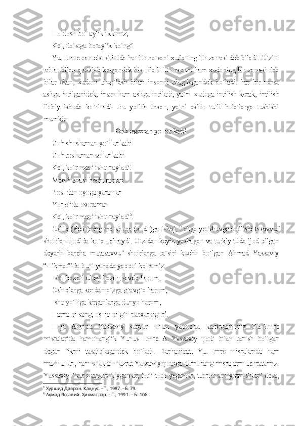 Holdosh bo`laylik ikkimiz,
Kel, do`stga boraylik ko`ngil
Yu. Emre panteist sifatida har bir narsani xudoning bir zarrasi deb biladi. O`zini
tabiat bilan qorishib ketgandek his qiladi. U insonni ham xudoning bir zarrasi deb
bilar   ekan,   xudoni   ulug`lash   bilan   insonni   ulug`lagandek   bo`ladi.   har   bir   narsa
asliga   intilganidek,  inson   ham   asliga   intiladi,  ya`ni   xudoga   intilish   kerak,   intilish
ilohiy   ishqda   ko`rinadi.   Bu   yo`lda   inson,   ya`ni   oshiq   turli   holatlarga   tushishi
mumkin.
Goh esaman yellar kabi 
Goh shoshaman yo`llar kabi
Goh toshaman sellar kabi
Kel, ko`r meni ishq nayladi!
Men Yunusi bechoraman
Boshdan-oyoga yaraman
Yor elida ovoraman
Kel, ko`r meni ishq nayladi 5
. 
Oshiq (shoir)ning ma`shuqa (xudo)ga ishqi, ilohga yetishuvga intilishi tasavvuf
shoirlari ijodida ko`p uchraydi. O`zidan keyin yashagan va turkiy tilda ijod qilgan
deyarli   barcha   mutasavvuf   shoirlarga   ta`siri   kuchli   bo`lgan   Ahmad   Yassaviy
“Hikmat”ida buni yanada yaqqol ko`ramiz:
Ishq bozori ulug` bozor, savdo harom,
Oshiqlarga sendan o`zga g`avg`o harom,
Ishq yo`liga kirganlarga dunyo harom,
Harna qilsang, oshiq qilg`il parvardigor 6
.
Hoja   Ahmad   Yassaviy   satrlari   bilan   yuqorida   keltirgani-miz   Yu.   Emre
misralarida   hamohanglik   Yunus   Emre   A.   Yassaviy   ijodi   bilan   tanish   bo`lgan
degan   fikrni   tasdiqlagandek   bo`la di.   Darhaqiqat,   Yu.   Emre   misralarida   ham
mazmunan, ham shaklan hazrat Yassaviy ijodiga hamohang misralarni uchratamiz.
Yassaviy: “turli-tuman kiyganlar, totli-totli yeganlar, tuproq aro yotmishlar” desa,
5
  Хуршид Даврон.  Қ а қ нус. –Т., 1987. –Б. 79.
6
  А ҳ мад Яссавий.  Ҳ икматлар. – Т., 1991. – Б. 106. 