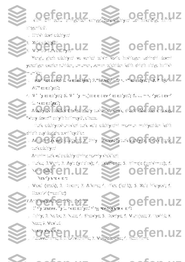 Islom   dini   qabul   qilingandan   so`nggi   turk   adabiyoti   uch   bosqichga   bo`lib
o`rganiladi.
1. O`tish davri adabiyoti
2. Xalq adabiyoti
3. Mumtoz turk adabiyoti
Yangi,   g`arb   adabiyoti   va   san`ati   ta`siri   sezila   boshlagan   uchinchi   davrni
yaratilgan   asarlar   ruhidan,   umuman    zamon   talabidan   kelib   chiqib   oltiga   bo`lish
mumkin:
1. Tanzimot davri turk adabiyoti; 2.“Sarvati - funun” adabiyoti;   3. “Fejri -
Ati” adabiyoti;
4. Milliy   adabiyot;   5.   Milliy   mujodala   davri   adabiyoti;   6.   Jumhuriyat   davri
turk adabiyoti;
Adabiyotni   davrlashtirishni   nisbiy   tushunish   kerak,   chunki   ikki   davr   o`rtasiga
“xitoy devori” qo`yib bo`lmaydi, albatta. 
  Turk   adabiyotshunoslari   turk   xalq   adabiyotini   mazmun   mohiyatidan   kelib
chiqib quyidagicha tasniflaydilar.
1. Anonim turk xalq adabiyoti; 2. Diniy – tasavvufiy turk adabiyoti; 3. Oshiq tarzi
turk adabiyoti 
Anonim turk xalq adabiyotining nazmiy shakllari:
1. Turku;   2.Mani;   3.   Ayit   (yo`qlov);   4.   Tekerleme;   5.   Bilmeje   (topishmoq);   6.
Ninni (alla)
Nasriy shakllar:
1. Masal   (ertak);   2.   Doston;   3.   Afsona;   4.   Fikra   (latifa);   5.   Xalq   hikoyasi;   6.
Otaso`zi (maqollar)
7.An`anaviy xalq tomosha o`yinlari
Diniy-tasavvufiy turk adabiyotining nazmiy shakllari:
1. Ilohiy;   2.   Nafas;   3.   Nutq;   4.   Shatxiye;   5.   Davriye;   6.   Munojaat;   7.   Tavhid;   8.
Naat; 9. Mavlud
Nasriy shakllari:
1. Futuvvatnoma; 2. G`azovotnoma; 3. Manoqibnoma; 4. Battolnoma 