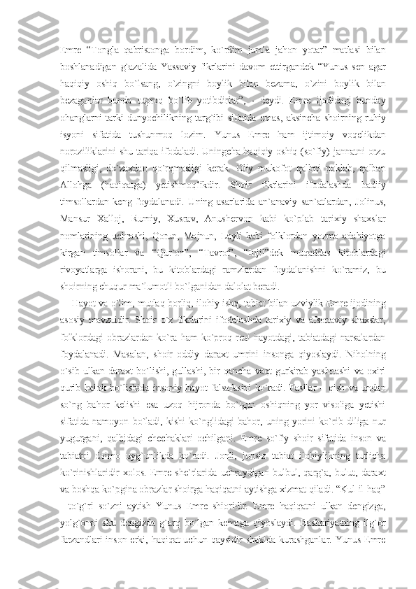 Emre   “Tongla   qabristonga   bordim,   ko`rdim   jumla   jahon   yotar”   matlasi   bilan
boshlanadigan   g`azalida   Yassaviy   fikrlarini   davom   ettirgandek   “Yunus   sen   agar
haqiqiy   oshiq   bo`lsang,   o`zingni   boylik   bilan   bezama,   o`zini   boylik   bilan
bezaganlar   bunda   tuproq   bo`lib   yotibdirlar”,   -   deydi.   Emre   ijodidagi   bunday
ohanglarni   tarki   dunyochilikning   targ`ibi   sifatida   emas,   aksincha   shoirning   ruhiy
isyoni   sifatida   tushun moq   lozim.   Yunus   Emre   ham   ijtimoiy   voqelikdan
noroziliklarini shu tariqa ifodaladi. Uningcha haqiqiy oshiq (so`fiy) jannatni orzu
qilmasligi,   do`zaxdan   qo`rqmasligi   kerak.   Oliy   mukofot   qalbni   poklab,   qalban
Allohga   (haqiqatga)   yetishmoq likdir.   Shoir   fikrlarini   ifodalashda   badiiy
timsollardan   keng   foydalanadi.   Uning   asarlarida   an`anaviy   san`atlardan,   Jolinus,
Mansur   Xalloj,   Rumiy,   Xusrav,   Anushervon   kabi   ko`plab   tarixiy   shaxslar
nomlarining   uchrashi,   Qorun,   Majnun,   Layli   kabi   folklordan   yozma   adabiyotga
kirgan   timsollar   va   “Qur`on”,   “Tavrot”,   “Injil”dek   muqaddas   kitoblardagi
rivoyatlarga   ishorani,   bu   kitoblardagi   ramzlardan   foydalanishni   ko`ramiz,   bu
shoirning chuqur ma`lumotli bo`lganidan dalolat beradi.
Hayot va o`lim, mutlaq borliq, ilohiy ishq, tabiat bilan uzviylik Emre ijodining
asosiy   mavzuidir.   Shoir   o`z   fikrlarini   ifodalashda   tarixiy   va   afsonaviy   shaxslar,
folklordagi   obrazlardan   ko`ra  ham   ko`proq   real   hayotdagi,   tabiatdagi   narsalardan
foydalanadi.   Masalan,   shoir   oddiy   daraxt   umrini   insonga   qiyoslaydi.   Niholning
o`sib   ulkan   daraxt   bo`lishi,   gullashi,   bir   qancha   vaqt   gurkirab   yashnashi   va   oxiri
qurib   halok   bo` lishida   insoniy   hayot   falsafasini   ko`radi.   Fasllar   –   qish   va   undan
so`ng   bahor   kelishi   esa   uzoq   hijronda   bo`lgan   oshiqning   yor   visoliga   yetishi
sifatida   namoyon   bo`ladi,   kishi   ko`nglidagi   bahor,   uning   yorini   ko`rib   diliga   nur
yugurgani,   qalbidagi   chechaklari   ochilgani.   Emre   so`fiy   shoir   sifatida   inson   va
tabiatni   doimo   uyg`unlikda   ko`radi.   Jonli,   jonsiz   tabiat   ilohiylikning   turlicha
ko`rinishlaridir   xolos.   Emre   she`rlarida   uchraydigan   bulbul,   qarg`a,   bulut,   daraxt
va boshqa ko`pgina obrazlar shoirga haqiqatni aytishga xizmat qiladi. “Kul-il-haq”
-   to`g`ri   so`zni   aytish   Yunus   Emre   shioridir.   Emre   haqiqatni   ulkan   dengizga,
yolg`onni   shu   dengizda   g`arq   bo`lgan   kemaga   qiyoslaydi.   Bashariyatning   ilg`or
farzandlari  inson erki, haqiqat uchun qaysidir  shaklda kurashganlar. Yunus Emre 