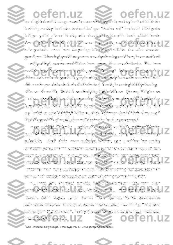 qurolligi ko`rsatildi. Unga muvofiq inson atrofidagi aniq moddiy borliqni bilishdan
boshlab,   moddiy   borliqdan   tashqari   bo`lgan   “mutlaq   aql”   haqiqatni   bilishgacha
bo`lgan   yo`lni   o`z   aql-idroki,   qalb   shuuri   bilan   his   qilib   bosib   o`tishi   kerak.
Asarning   kirish   qismida   shoir   to`rt   unsur   –   yer,   olov,   suv,   shamol   (havo)   haqida
so`z   yuritadi.   Inson   ham   dunyoning   bir   bo`lagi   sifatida   shu   to`rt   unsurdan
yaratilgan. Odamdagi yaxshi va yomon xususiyatlarning asosi ham, inson xarakteri
–   sa`jiyasidagi   qarama-qarshiliklar   ham   mana   shu   unsurlardandir.   Yu.   Emre
nazdida   insonda,   umuman   hayotda,   yaxshilik   urug`i   ko`proq,   shuning   uchun
doimo oxir oqibat da yaxshilik yengib chiqadi. Majoziy bu asarda voqealar “Aql”
deb nomlangan shaharda kechadi. Shahardagi kurash, insondagi ziddiyatlarning –
Kibr   va   Kamtarlik,   Xasislik   va   Saxiylik,   Ochko`zlik   va   Qanoat,   Yolg`on   va
Haqiqat   o`rtasidagi   kurashidir.   Insondagi   “Rahmoniy   va   shaytoniy”   kuchlarning
kurashidir,   bu.   Nafs,   ochko`zlik   balosini   shunday   ta`riflaydi   shoir:   Bu   nafs
o`g`lonlari   to`qqiz   kishidir,//   Nifoq   va   shirk   keltirmoq   alar   ishidir//   Katta   o`g`il
Xasislik yaxshilik qilmas// Jahon mulki aning bo`lsada unga yetmas. 7
Inson   o`zidagi   illatlardan   –   ochko`zlik,   xasislik,   xudbinlik,   manmanliklardan
qutulishi   lozim,   zero,   insonning   imkoniyatlari   cheksiz,   ruhiy   kamoloti   benihoya
yuksakdir,   -   deydi   shoir.   Inson   qudratiga   ishonch,   agar   u   xohlasa   har   qanday
to`siq larni yenga olishini ko`rsatish dostonga gumanistik ruh bag`ish laydi. Zotan,
odam qalb qusurlaridan o`zi qutulmasa, o`zligidan qochib hech qaerga borolmaydi.
Didaktik   dostonning   ajoyib   namunasi   bo`lgan   “Risolat   al-nushiya”   Yunus
Emrening   inson   ruhiy   qudratiga   ishonchi,   hurfikr   shoirning   haqiqatga   yetishishi
yo` lida hech qanday mashaqqatlardan qaytmasligining nazmiy in`ikosidir.
Yu.   Emre   turk   she`riyati   tarixida   “oshiqlar   she`riyati”   deb   nom   olgan
yo`nalishning   asoschisidir.   O`zbek   kitobxonlari   Yu.   Emre   she`rlarini   Xurshid
Davron,   Azim   Suyun,   Jamol   Kamol,   Tohir   Qahhor,   Nafisa   Sultonqulova
tarjimasida   biladilar.   Shoir   ijodi   xaqida   mazkur   asar   muallifining   “Ishq   asiri
bo`lgan jon” (“O`zbekiston”, 1996 yil) kitobchasi va bir qancha ilmiy maqolalari
matbuotda e`lon qilingan.
7
 Али Чичекли. Юнус Эмре. Истанбул, 1971. –Б.164 (асар турк тилида). 