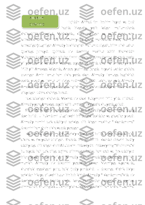   Tojiddin   Ahmad   ibn   Ibrohim   hayoti   va   ijodi
haqida   bizgacha   yetib   kelgan   ma`lumotlarda
chalkashliklar   mavjud.   Manbalarda,   shoir   tug`ilgan   va   vafot   etgan   sana
ko`rsatkichlarida   ham   farq   bor.   Garmiyonda   (ba`zi   manbalarda   Sivas,   Istambul
ko`rsatilgan) tug`ilgan Ahmadiy boshlang`ich ma`lumot olgach, bilim olish uchun
Qoxiraga   jo`naydi.   Qohirada   o`z   davrining   mashhur   tabibi   Shamsiddin
Muhammad al Fanoriydan tabobat ilmini o`rganadi. Ahmadiyning Qoxirada necha
yil   yashaganligi   va   qachon   vataniga   qaytganligi   haqida   aniq   ma`lumotlar   yo`q.U
1403   yili   Amasega   kelganda,   Anqara   yaqinidagi   jangda   Boyazid   ustidan   g`alaba
qozongan   Amir   Temur   ham   o`sha   yerda   ekan.   Ahmadiy   Temurga   bag`ishlab
qasida   yozadi   va  Temur   uni   o`ziga   nodim   qilib  oladi.   Lekin,  tez   orada   Ahmadiy
Amasedan   qochib,   Boyazidning   to`ng`ich   o`g`li   shahzoda   Sulaymon   hukmdorlik
qilayotgan Edirna shahriga boradi.
Taxt   talashgan   shahzoda   Mexmet   o`z   akasi   Sulaymonni   1410   yilda   o`ldiradi.
Ahmadiy yana Amasega qaytib kelib umrining oxirigacha shu yerda qoladi.
Shahzoda Sulaymon saroyida yashagan  vaqt  Ahmadiy uchun sermahsul  ijodiy
davr   bo`ldi.   U   hukmdorni   ulug`lovchi   bir   qancha   qasidalar   va   g`azallar   yozadi.
Ahmadiy   nomini   turk   adabiyoti   tarixiga   olib   kirgan   mashhur   “Iskandarnoma”
dostonini ham shoir o`sha vaqtda yaratgan.
Iskandar Zulqarnayn mashhur tarixiy shaxslardan bo`lib, uning haqida ko`plab
afsona   va   rivoyatlar   to`qilgan.   Sharqda   birinchi   bo`lib   Iskandar   obrazini   badiiy
adabiyotga olib kirgan shoir Abulqosim Firdavsiydir. Firdavsiyning “Shohnoma”si
bu   paytda   hali   turk   tiliga   tarjima   qilinmagan   bo`lsa   ham   arab   va   fors   adabiyoti
bilan   yaxshi   tanish   bo`lgan   Ahmadiy   “Shohno mada”dan   xabardor   bo`lishi
mumkin.   Ahmadiy   o`z   dostonini   yaratishda   asosan   Nizomiyga   suyansa-da,
shunchaki   ergashgani   yo`q,   balki   ijodiy   yondashdi.   U   dostonga   Kichik   Osiyo
tarixidan hikoya qiluvchi butun bir bob kiritdi. Ahmadiy “Iskandarnoma”sida o`z
davrining   ilm-fani   haqida   ancha   keng   ma`lumotlar   berganki,   bu   ayniqsa
qimmatlidir. Shuningdek u Usmoniylar sulolasining tarixini ham ancha mukammal         AHMADIY
        (1329-1413)  