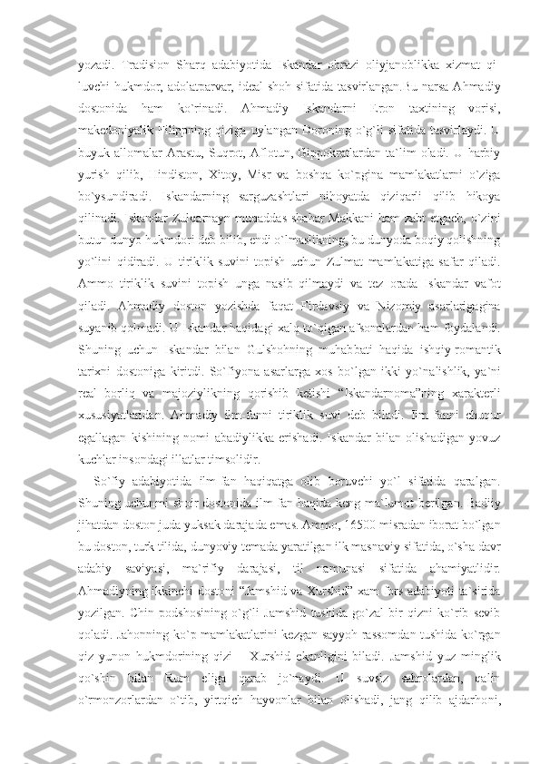 yozadi.   Tradision   Sharq   adabiyotida   Iskandar   obrazi   oliyjanoblikka   xizmat   qi -
luvchi hukmdor, adolatparvar, ideal  shoh sifatida tasvirlangan.Bu narsa Ahmadiy
dostonida   ham   ko`rinadi.   Ahmadiy   Iskandarni   Eron   taxtining   vorisi,
makedoniyalik  Filippning  qiziga   uylangan   Doroning   o`g`li   sifatida   tasvirlaydi.   U
buyuk   allomalar   Arastu,   Suqrot,   Aflotun,   Gippokratlardan   ta`lim   oladi.   U   harbiy
yurish   qi lib,   Hindiston,   Xitoy,   Misr   va   boshqa   ko`pgina   mamlakatlarni   o`ziga
bo`ysundiradi.   Iskandarning   sarguzashtlari   nihoyatda   qiziqarli   qilib   hikoya
qilinadi. Iskandar  Zulqarnayn muqaddas  shahar  Makkani  ham zabt  etgach, o`zini
butun dunyo hukmdori deb bilib, endi o`lmaslikning, bu dunyoda boqiy qolishning
yo`lini   qidiradi.   U   tiriklik   suvini   topish   uchun   Zulmat   mamlakatiga   safar   qiladi.
Ammo   tiriklik   suvini   topish   unga   nasib   qilmaydi   va   tez   orada   Iskandar   vafot
qiladi.   Ahmadiy   doston   yozishda   faqat   Firdavsiy   va   Nizomiy   asarlarigagina
suyanib qolmadi. U Iskandar haqidagi xalq to` qigan afsonalardan ham foydalandi.
Shuning   uchun   Iskandar   bilan   Gulshohning   muhab bati   haqida   ishqiy-romantik
tarixni   dostoniga   kiritdi.   So` fiyona   asarlarga   xos   bo`lgan   ikki   yo`na lishlik,   ya`ni
real   borliq   va   majoziylikning   qorishib   ketishi   “Iskandarnoma”ning   xarakterli
xususiyatlaridan.   Ahmadiy   ilm-fanni   tiriklik   suvi   deb   biladi.   Ilm-fanni   chuqur
egallagan   kishining   nomi   abadiylikka   erishadi.   Iskandar   bilan   olishadigan   yovuz
kuchlar insondagi illatlar timsolidir.
So`fiy   adabiyotida   ilm-fan   haqiqatga   olib   boruvchi   yo`l   sifatida   qaralgan.
Shuning uchunmi shoir dostonida ilm-fan ha qida keng ma`lumot berilgan. Badiiy
jihatdan doston juda yuksak darajada emas. Ammo, 16500 misradan iborat bo`lgan
bu doston, turk tilida, dunyoviy temada yaratilgan ilk masnaviy sifatida, o`sha davr
adabiy   saviyasi,   ma`rifiy   darajasi,   til   na munasi   sifatida   ahamiyatlidir.
Ahmadiyning ikkinchi dostoni “Jamshid va Xurshid” xam fors adabiyoti ta`sirida
yozilgan.   Chin   podshosining   o`g`li   Jamshid   tushida   go`zal   bir   qizni   ko`rib   sevib
qoladi. Jahonning ko`p mamlakatlarini kezgan sayyoh rassomdan tushida ko`rgan
qiz   yunon   hukmdorining   qizi   –   Xurshid   ekanligini   biladi.   Jamshid   yuz   minglik
qo`shin   bilan   Rum   eliga   qarab   jo`naydi.   U   suvsiz   sahrolardan,   qalin
o`rmonzorlardan   o`tib,   yirtqich   hayvonlar   bilan   olishadi,   jang   qilib   ajdarho ni, 