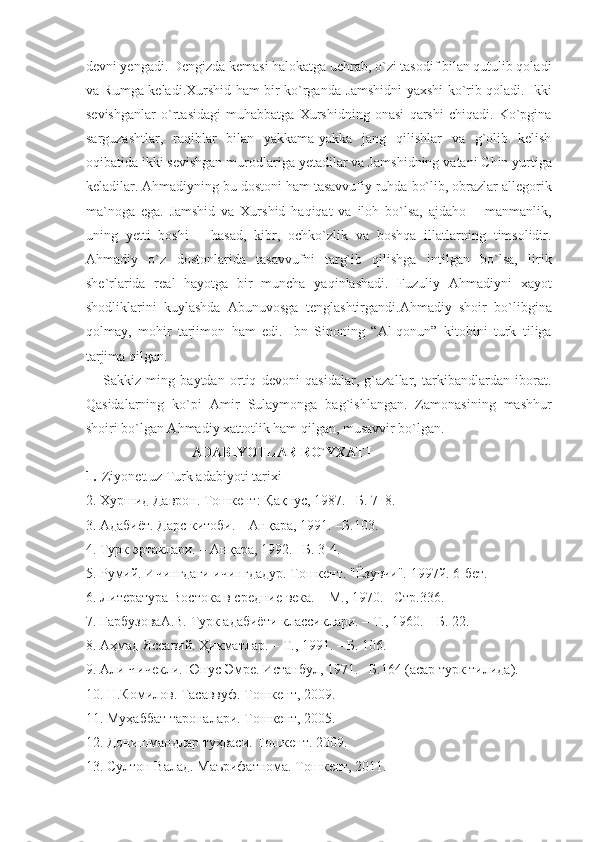 devni yengadi. Dengizda kemasi halokatga uchrab, o`zi tasodif bilan qutulib qoladi
va Rumga keladi.Xurshid ham bir ko`rgan da Jamshidni yaxshi ko`rib qoladi. Ikki
sevishganlar   o`rta sidagi   muhabbatga   Xurshidning   onasi   qarshi   chiqadi.   Ko`pgina
sarguzashtlar,   raqiblar   bilan   yakkama-yakka   jang   qilishlar   va   g`olib   kelish
oqibatida ikki sevishgan murodlariga yetadilar va Jam shidning vatani Chin yurtiga
keladilar. Ahmadiyning bu dostoni ham tasavvufiy ruhda bo`lib, obrazlar allegorik
ma`noga   ega.   Jamshid   va   Xurshid   haqiqat   va   iloh   bo`lsa,   ajdaho   –   manmanlik,
uning   yetti   boshi   –   hasad,   kibr,   ochko`zlik   va   boshqa   illatlarning   timsolidir.
Ahmadiy   o`z   dostonlarida   tasavvufni   targ`ib   qilishga   intilgan   bo`lsa,   lirik
she`rlarida   real   hayotga   bir   muncha   yaqinlashadi.   Fuzuliy   Ahmadiyni   xayot
shodliklarini   kuylashda   Abunuvosga   tenglashtirgandi.Ahmadiy   shoir   bo` libgina
qolmay,   mohir   tarjimon   ham   edi.   Ibn   Sinoning   “Al-qonun”   kitobini   turk   tiliga
tarjima qilgan.
Sakkiz   ming   baytdan   ortiq   devoni   qasidalar,   g`azallar,   tarkibandlardan   iborat.
Qasidalarning   ko`pi   Amir   Sulaymonga   bag`ishlangan.   Zamonasining   mashhur
shoiri bo`lgan Ahmadiy xattotlik ham qilgan, musavvir bo`lgan. 
ADABIYOTLAR RO`YXATI
1.  
 Ziyonet.uz Turk adabiyoti tarixi
2. Хуршид Даврон. Тошкент:  Қ а қ нус, 1987. –Б.   7–8. 
3. Адабиёт. Дарс китоби. – Ан қ ара, 1991. –Б.103. 
4. Турк эртаклари. – Ан қ ара, 1992. –Б. 3-4.
5. Румий. Ичингдаги ичингдадур. Тошкент. "Ёзувчи". 1997й. 6-бет.
6. Литература Востока в средние века. – М., 1970. –Стр.336.
7. ГарбузоваА.В. Турк адабиёти классиклари. – Т., 1960. – Б. 22.
8. А ҳ мад Яссавий.  Ҳ икматлар. – Т., 1991. – Б. 106.
9. Али Чичекли. Юнус Эмре. Истанбул, 1971. –Б.164 (асар турк тилида).
10.  Н.Комилов. Тасаввуф. Тошкент, 2009.
11. Муҳаббат тароналари. Тошкент, 2005.
12. Донишмандлар туҳваси. Тошкент. 2009.
13. Султон Валад. Маърифатнома. Тошкент, 2011. 