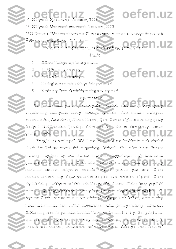 14. Ж.Румий. Ҳикматлар. Тошкент, 2008.
15. Ж.Румий. Маснавий маънавий. Тошкент, 2002.
16.Э.Очилов. “Маснавий маънавий” таржимасида шакл ва мазмун бирлиги.//
Ўзбек тили ва адабиёти, 2010, 6 сон
Mavzu: Hozirgi zamon turk adabiyotidagi yo`nalishlar
REJA:
1. XX asr Turkiyadagi tarixiy muhit.
2. 20-30 yillar turk adabiyoti.
3. 40-60 yillar turk adabiyoti.
4. Hozirgi zamon turk adabiyotining vakillari.
5. Keyingi yillar turk adabiyotining xususiyatlari.
Tayanch so`z: 
Yangi   turk   adabiyotining   xususiyatlari,   sarbast   she`rlar.   Ijtimoiy-siyosiy
voqealarning   adabiyotda   asosiy   mavzuga   aylanishi.   Turk   modern   adabiyoti.
Sabaxittin Ali, Aziz Nesin, Nozim Hikmat, Qora Osmon o`g`li kabilarning ijodiy
faoliyati.   R.N.Guntekin   ijodidagi   o`ziga   xosliklar.   Erk   va   demokratiya   uchun
yozilgan asarlar.
Yangi   turk   she`riyati.   XVIII   asr   oxiri   XIX   asr   boshlarida   turk   ziyolisi
G`arb   ilm-fani   va   texnikasini   o`rganishga   kirishdi.   Shu   bilan   birga   fransuz
madaniy   hayotini,   ayniqsa   fransuz   inqilobini   tayyorlagan   ma`rifatparvarlar
ijodidan   saboq   ola   boshladi.   G`arb   bilan   diplomatik   aloqalar   kuchaydi.   Harbiy
maktablar   ochilishi   natijasida   maorifda   ham   o`zgarishlar   yuz   berdi.   G`arb
mamlakatlaridagi   oliy   o`quv   yurtlarida   ko`plab   turk   talabalari   o`qishdi.   G`arb
ziyolilarining   Turkiyaga   ko`plab   tashrif   buyurishi,   fransuz   tilining   keng   yoyilishi
mamlakat ijtimoiy, siyosiy va madaniy hayotida katta o`zgarishlarga sabab bo`ldi.
Ayniqsa   G`arb   teatr   va   musiqa   san`atining   Turkiyaga   kirib   kelishi,   xatto   buning
hukumat tomonidan ham qo`llab-quvvatlanishi katta ijtimoiy-madaniy hodisa edi.
XIXasrning ikkinchi yarmidan boshlab Tanzimat farmoni (1939 yil 3 noyabr) amal
qila   boshlandi.   Bunga   ko`ra   ijtimoiy   hayotda   haqiqat,   adolat,   qonun,   tenglik,
ozodlik   kabi   shiorlar,   tushunchalar   ko`tarilib   chiqildi.   Adabiyot   ham   Tanzimat 