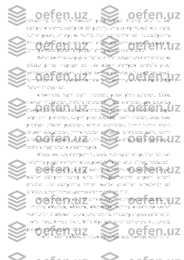 harakatining   ruhiga   mos   mavzularni   yorita   boshladi.   Shuning   uchun   bu   davr
adabiyoti   «Tanzimat   adabiyoti»   deb   yuritilib,   uning   asosiy   maqsadi   xalq   ongida
burilish   yasash,   uni   ziyo   va   ma`rifat   bilan   qurollantirish   edi.   Bu   adabiyotning
Shinosiy,   Ziyo   Posha,   Nomiq   Kamol   singari   vakillarining   asarlarida   siyosiy   va
ijtimoiy voqealar yetakchi g`oya ekanligining sababi ana shunda edi. 
Asrlar davomida dunyoga ko`ngil ko`zi bilan qaragan turk she`ri endi aql va
tafakkur   yo`liga   o`tayotgan   edi.   Eski   «devon   she`riyati»   qanchalik   go`zal
tashbehlar bilan bezalmasin, u hozirgi davrning talablariga to`liq javob berolmasdi.
Nomiq   Kamol   o`zining   «Bahori   donish»   nomli   asarining   so`z   boshisida   shunday
fikrlarni bildirgan edi:
«Devonlarda   bag`ri   dog`li   lolalardan,   yoqasi   yirtiq   gullardan,   falakka
o`xshash   nilufarlardan,   qilchalik   bellardan,   ilon   kabi   sochlardan,   sarv   daraxtiday
(baxaybat)   bo`ylardan,   o`q   kabi   kipriklardan,   xanjar   kabi   g`amzalardan,   daryo-
daryo   qonli   yoshlardan,   dunyoni   yoqar   darajadagi   otashli   ohlardan,   ustiga   paxta
yopishgan   jirkanch   yaralardan,   sehrboz   qalamlardan,   botmon-botmon   sharob
ichuvchi   sarxushlardan,   jinnixonalardan   qochganda   ko`chalarda   kezib,   baqirib
ko`kragiga urib yuruvchi oshiqlardan, bir dilbarning sochiga taroq bo`lgan parcha-
parcha ko`nggillardan voz kechilmaydi».
Albatta   eski   turk   she`riyatini   bu   tarzda   mubolag`ali   kinoya   bilan   baholash
o`zlarining yozgan she`rlarini xalqqa yaxshi ko`rsatish uchun qilingan harakat edi.
«Tanzimat   adabiyoti»   ning   Rashonzoda   Ekrem,   Abdulhaq   Xomit   singari
vakillari   adabiyotni   haqiqiy   san`at   bilan   yaqinlashtirish   g`oyasini   ko`tarib
chiqdilar.   Ular   adabiyotning   birinchi   vazifasi   go`zallikni   ko`rsatishdir   deb
ta`kidlab, tabiatni bitmas-tuganmas she`r manbai deb bildi.
Nomiq   Kamolning   «Bahori   donish»,   Ziyo   Poshoning   «Harobot»,   Adulhaq
Homitning   «Maqbar»,   «Akram»,   «Zamzama»   Nojining   «Otashpora»   asarlari
mashhur bo`ldi. «Sarvati Funun» jurnali atrofida bir adabiy to`garak tashkil etildi.
Tovfiq   Fikrat,   Ahmad   Ehson,   Xolid   Ziyo   kabi   taniqli   adiblar   ana   shu   jurnalda
yozuvchi sifatida shakllandilar.
Tovfiq Fikratning «Xasta Cho`juq» manzumasi katta baxslarga sabab bo`ldi. 