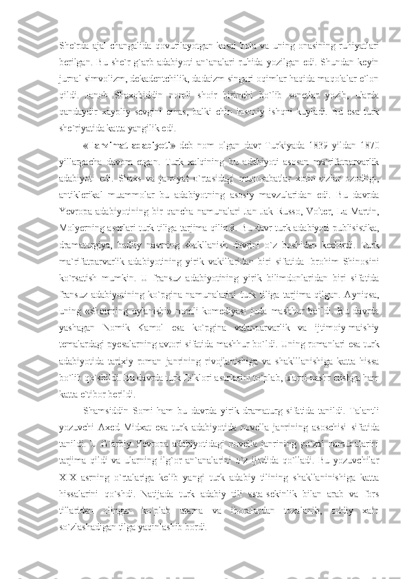 She`rda   ajal   changalida   qovurilayotgan   kasal   bola   va   uning   onasining   ruhiyatlari
berilgan.   Bu  she`r   g`arb  adabiyoti  an`analari   ruhida   yozilgan  edi.  Shundan  keyin
jurnal simvolizm, dekadentchilik, dadaizm singari oqimlar haqida maqolalar e`lon
qildi.   Janob   Shaxobiddin   nomli   shoir   birinchi   bo`lib   sonetlar   yozib,   ularda
qandaydir   xayoliy   sevgini   emas,   balki   chin   insoniy   ishqni   kuyladi.   Bu   esa   turk
she`riyatida katta yangilik edi.
«Tanzimat   adabiyoti»   deb   nom   olgan   davr   Turkiyada   1839   yildan   1870
yillargacha   davom   etgan.   Turk   xalqining   bu   adabiyoti   asosan   ma`rifatparvarlik
adabiyoti   edi.   Shaxs   va   jamiyat   o`rtasidagi   munosabatlar   xotin-qizlar   ozodligi,
antiklerikal   muammolar   bu   adabiyotning   asosiy   mavzularidan   edi.   Bu   davrda
Yevropa   adabiyotining   bir   qancha   namunalari   Jan   Jak   Russo,   Volter,   La   Martin,
Molyerning asarlari turk tiliga tarjima qilindi. Bu davr turk adabiyoti publisistika,
dramaturgiya,   badiiy   nasrning   shakllanish   davrini   o`z   boshidan   kechirdi.   Turk
ma`rifatparvarlik   adabiyotining   yirik   vakillaridan   biri   sifatida   Ibrohim   Shinosini
ko`rsatish   mumkin.   U   fransuz   adabiyotining   yirik   bilimdonlaridan   biri   sifatida
fransuz   adabiyotining   ko`pgina   namunalarini   turk   tiliga   tarjima   qilgan.   Ayniqsa,
uning   «Shoirning   uylanishi»   nomli   komediyasi   juda   mashhur   bo`ldi.   Bu   davrda
yashagan   Nomik   Kamol   esa   ko`pgina   vatanparvarlik   va   ijtimoiy-maishiy
temalardagi pyesalarning avtori sifatida mashhur bo`ldi. Uning romanlari esa turk
adabiyotida   tarixiy   roman   janrining   rivojlanishiga   va   shaklllanishiga   katta   hissa
bo`lib qo`shildi. Bu davrda turk folklori asarlarini to`plab, ularni nashr etishga ham
katta e`tibor berildi. 
Shamsiddin   Somi   ham   bu   davrda   yirik   dramaturg   sifatida   tanildi.   Talantli
yozuvchi   Axed   Midxat   esa   turk   adabiyotida   novella   janrining   asoschisi   sifatida
tanildi.   U   G`arbiy   Yevropa   adabiyotidagi   novella   janrining   go`zal   namunalarini
tarjima   qildi   va   ularning   ilg`or   an`analarini   o`z   ijodida   qo`lladi.   Bu   yozuvchilar
XIX   asrning   o`rtalariga   kelib   yangi   turk   adabiy   tilining   shakllaninishiga   katta
hissalarini   qo`shdi.   Natijada   turk   adabiy   tili   asta-sekinlik   bilan   arab   va   fors
tillaridan   olingan   ko`plab   atama   va   iboralardan   tozalanib,   oddiy   xalq
so`zlashadigan tilga yaqinlashib bordi. 