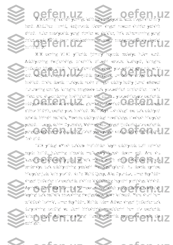 XIX asrning ikkinchi yarmiga kelib turk poeziyasida katta o`zgarishlar ro`y
berdi.   Abdulhaq   Homid,   Redjonzoda   Ekrem   singari   novator   shoirlar   yetishib
chiqdi.   Bular   poeziyasida   yangi   ritmlar   va   shakllar,   lirik   qahramonning   yangi
tiplari   paydo   bo`ldi,   inson   ichki   kechinmalari   tasviri   poeziyaning   asosiy   obyekti
bo`lib qoldi.
XIX   asrning   70-80   yillarida   ijtimoiy   hayotda   reaksiya   hukm   surdi.
Adabiyotning   rivojlanishiga   to`sqinlik   qiluvchi   senzura   kuchaydi,   ko`pgina
ijodkorlar   hibsga   olindi.   Nomik   Kamolga   o`xshash   yozuvchilar   surgunda   vafot
etdi.   Natijada   ko`pgina   shoirlar   ijodida   tushkunlik,   umidsizlik   ko`zga   tashlana
boshladi.   O`sha   davrda   Turkiyada   nashr   qilingan   adabiy-badiiy   jurnal   «Servati
Funun»ning   atrofiga   ko`pgina   progressiv   turk   yozuvchilari   to`plandilar.   Tovfiq
Fikrat   ana   shu   to`daning   boshliqlaridan   biri   edi.   Bu   yozuvchilar   o`z   asarlarida
oddiy,   mehnatkash   xalqning   dardu   g`amlarini   tasvirladi.   Ular   mavjud   tuzumga
e`tiroz   bildirib,   asarlar   yoza   boshladi.   Xalil   Ziyo   Ushoklagil   esa   turk   adabiyoti
tarixida  birinchi   realistik,  Yevropa  adabiyotidagi  novellalarga  o`xshash   hikoyalar
yaratdi. Husayn Rahim Gyurpelar, Mehmed Rauf singari ijodkorlar o`z asarlarida
yangi mavzularga murojaat qilib, o`zlari yashayotgan sotsial tuzumning illatlarini
fosh qildi. 
1908   yildagi   «Yosh   turklar»   inqilobidan   keyin   adabiyotda   turli   oqimlar
paydo   bo`ldi,   bularning   o`rtasida   mafkuraviy   kurash   davom   etdi.   Ana   shu
kurashlarda   turk   adabiyotida   realistik   metod   g`olib   chiqdi.   Natijada   realistik
tendensiya   turk   adabiyotining   yetakchi   metodiga   aylandi.   Bu   davrda   ayniqsa
hikoyalar   juda   ko`p   yozildi.   Rofiq   Xalid   Qaray,   Aka   Gyunduz,   Umar   Sayfiddin
singari   ijodkorlar   o`z  asarlarida   qishloq   kishilarining  hayotini   yoritishga   kirishdi.
Ayniqsa,   Umar   Sayfiddinning   bu   mavzuga   bag`ishlab   yozgan   satirik   novellalari
keyingi   turk   realistik   prozasining   rivojiga   katta   ta`sir   ko`rsatdi.   Yana   shuni   ham
ta`kidlash   lozimki,   Umar   Sayfiddin,   Xolida   Edem   Adivar   singari   ijodkorlar   turk
dunyosining   ozodligi   va   ularni   birlashtirish   masalalarini   ham   o`z   asarlarida
ko`tarib   chiqdi.   Adivarning   «Yangi   Turon»   romanida   aynan   shu   masala   aks
ettirilgan. 