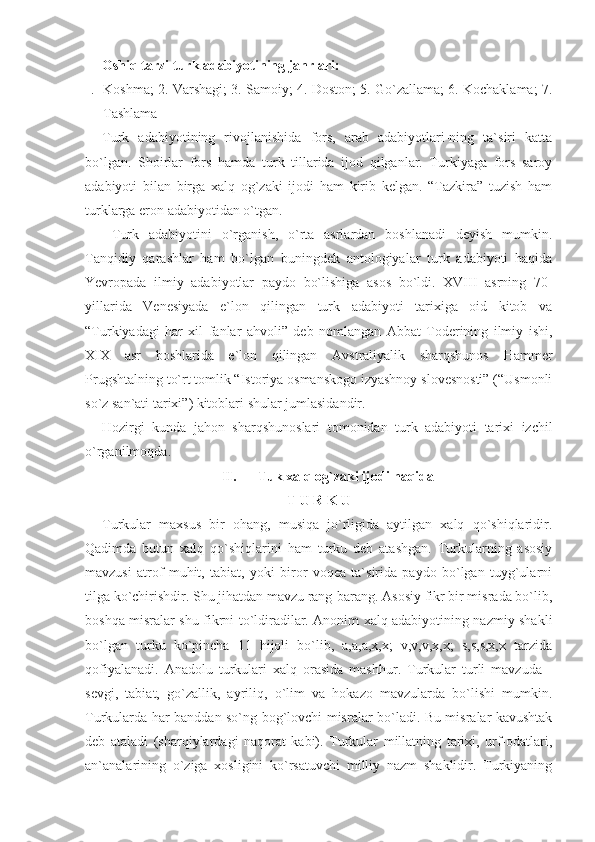 Oshiq tarzi turk adabiyotining janrlari:
1. Koshma; 2. Varshagi; 3. Samoiy; 4. Doston; 5. Go`zallama; 6. Kochaklama; 7.
Tashlama
Turk   adabiyotining   rivojlanishida   fors,   arab   adabiyotlari-ning   ta`siri   katta
bo`lgan.   Shoirlar   fors   hamda   turk   tillarida   ijod   qilganlar.   Turkiyaga   fors   saroy
adabiyoti   bilan   birga   xalq   og`zaki   ijodi   ham   kirib   kelgan.   “Tazkira”   tuzish   ham
turklarga eron adabiyotidan o`tgan.
  Turk   adabiyotini   o`rganish,   o`rta   asrlardan   boshlanadi   deyish   mumkin.
Tanqidiy   qarashlar   ham   bo`lgan   buningdek   antologiyalar   turk   adabiyoti   haqida
Yevropada   ilmiy   adabiyotlar   paydo   bo`lishiga   asos   bo`ldi.   XVIII   asrning   70-
yillarida   Venesiyada   e`lon   qilingan   turk   adabiyoti   tarixiga   oid   kitob   va
“Turkiyadagi   har   xil   fanlar   ahvoli”   deb   nomlangan   Abbat   Toderining   ilmiy   ishi,
XIX   asr   boshlarida   e`lon   qilingan   Avstraliyalik   sharqshunos   Hammer
Prugshtalning to`rt tomlik “Istoriya osmanskogo izyashnoy slovesnosti” (“Usmonli
so`z san`ati tarixi”) kitoblari shular jumlasidandir.
Hozirgi   kunda   jahon   sharqshunoslari   tomonidan   turk   adabiyoti   tarixi   izchil
o`rganilmoqda.
II. Tuk xalq og`zaki ijodi haqida  
T U R K U
Turkular   maxsus   bir   ohang,   musiqa   jo`rligida   aytilgan   xalq   qo`shiqlaridir.
Qadimda   butun   xalq   qo`shiqlarini   ham   turku   deb   atashgan.   Turkularning   asosiy
mavzusi   atrof   muhit,   tabiat,   yoki   biror   voqea   ta`sirida   paydo   bo`lgan   tuyg`ularni
tilga ko`chirishdir. Shu jihatdan mavzu rang-barang. Asosiy fikr bir misrada bo`lib,
boshqa misralar shu fikrni to`ldiradilar. Anonim xalq adabiyotining nazmiy shakli
bo`lgan   turku   ko`pincha   11   hijoli   bo`lib,   a,a,a,x,x;   v,v,v,x,x;   s,s,s,x,x   tarzida
qofiyalanadi.   Anadolu   turkulari   xalq   orasida   mashhur.   Turkular   turli   mavzuda   -
sevgi,   tabiat,   go`zallik,   ayriliq,   o`lim   va   hokazo   mavzularda   bo`lishi   mumkin.
Turkularda har banddan so`ng bog`lovchi misralar bo`ladi. Bu misralar kavushtak
deb   ataladi   (sharqiylardagi   naqorat   kabi).   Turkular   millatning   tarixi,   urf-odatlari,
an`analarining   o`ziga   xosligini   ko`rsatuvchi   milliy   nazm   shaklidir.   Turkiyaning 