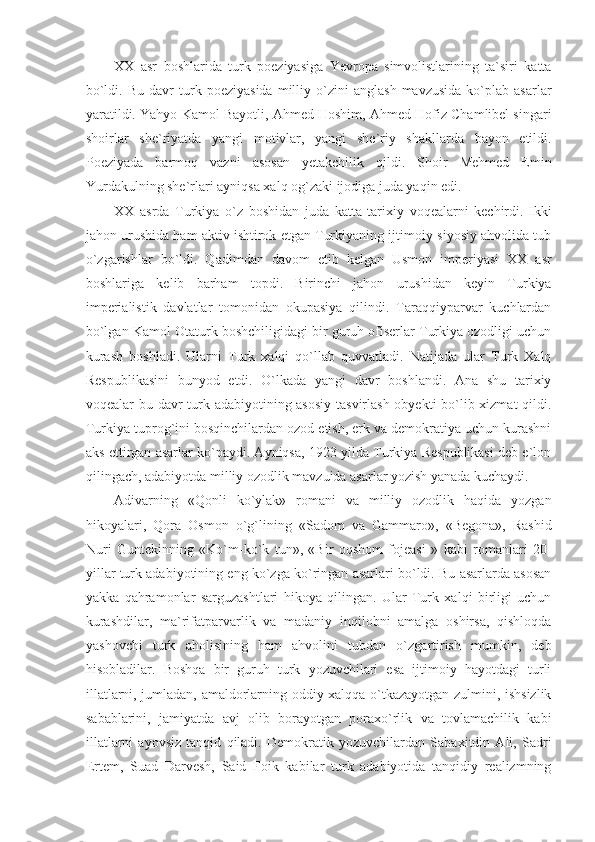 XX   asr   boshlarida   turk   poeziyasiga   Yevropa   simvolistlarining   ta`siri   katta
bo`ldi.   Bu   davr   turk   poeziyasida   milliy  o`zini   anglash   mavzusida   ko`plab  asarlar
yaratildi. Yahyo Kamol Bayotli, Ahmed Hoshim, Ahmed Hofiz Chamlibel singari
shoirlar   she`riyatda   yangi   motivlar,   yangi   she`riy   shakllarda   bayon   etildi.
Poeziyada   barmoq   vazni   asosan   yetakchilik   qildi.   Shoir   Mehmed   Emin
Yurdakulning she`rlari ayniqsa xalq og`zaki ijodiga juda yaqin edi.
XX   asrda   Turkiya   o`z   boshidan   juda   katta   tarixiy   voqealarni   kechirdi.   Ikki
jahon urushida ham aktiv ishtirok etgan Turkiyaning ijtimoiy-siyosiy ahvolida tub
o`zgarishlar   bo`ldi.   Qadimdan   davom   etib   kelgan   Usmon   imperiyasi   XX   asr
boshlariga   kelib   barham   topdi.   Birinchi   jahon   urushidan   keyin   Turkiya
imperialistik   davlatlar   tomonidan   okupasiya   qilindi.   Taraqqiyparvar   kuchlardan
bo`lgan Kamol Otaturk boshchiligidagi bir guruh ofiserlar Turkiya ozodligi uchun
kurash   boshladi.   Ularni   Turk   xalqi   qo`llab   quvvatladi.   Natijada   ular   Turk   Xalq
Respublikasini   bunyod   etdi.   O`lkada   yangi   davr   boshlandi.   Ana   shu   tarixiy
voqealar bu davr turk adabiyotining asosiy  tasvirlash obyekti bo`lib xizmat  qildi.
Turkiya tuprog`ini bosqinchilardan ozod etish, erk va demokratiya uchun kurashni
aks ettirgan asarlar ko`paydi. Ayniqsa, 1923 yilda Turkiya Respublikasi deb e`lon
qilingach, adabiyotda milliy ozodlik mavzuida asarlar yozish yanada kuchaydi. 
Adivarning   «Qonli   ko`ylak»   romani   va   milliy   ozodlik   haqida   yozgan
hikoyalari,   Qora   Osmon   o`g`lining   «Sadom   va   Gammaro»,   «Begona»,   Rashid
Nuri   Guntekinning   «Ko`m-ko`k   tun»,   «Bir   oqshom   fojeasi   »   kabi   romanlari   20-
yillar turk adabiyotining eng ko`zga ko`ringan asarlari bo`ldi. Bu asarlarda asosan
yakka   qahramonlar   sarguzashtlari   hikoya   qilingan.   Ular   Turk   xalqi   birligi   uchun
kurashdilar,   ma`rifatparvarlik   va   madaniy   inqilobni   amalga   oshirsa,   qishloqda
yashovchi   turk   aholisining   ham   ahvolini   tubdan   o`zgartirish   mumkin,   deb
hisobladilar.   Boshqa   bir   guruh   turk   yozuvchilari   esa   ijtimoiy   hayotdagi   turli
illatlarni, jumladan, amaldorlarning oddiy xalqqa o`tkazayotgan zulmini, ishsizlik
sabablarini,   jamiyatda   avj   olib   borayotgan   poraxo`rlik   va   tovlamachilik   kabi
illatlarni   ayovsiz   tanqid   qiladi.   Demokratik   yozuvchilardan   Sabaxitdin   Ali,   Sadri
Ertem,   Suad   Darvesh,   Said   Foik   kabilar   turk   adabiyotida   tanqidiy   realizmning 